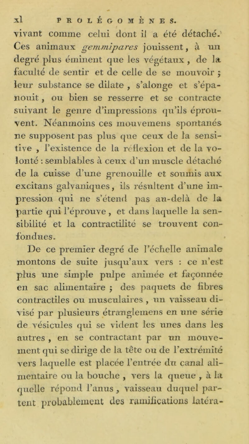 vivant comme celui dont il a été détaché.' Ces animaux gemmipares jouissent, à un degré plus éminent que les végétaux , de la faculté de sentir et de celle de se mouvoir ; leur substance se dilate , s’alonge et s’épa- nouit , ou bien se resserre et se contracte suivant le genre d’impressions qu’ils éprou- vent. Néanmoins ces mo-uvemens spontanés ne supposent pas plus que ceux de la sensi- tive , l’existence de la réflexion et de la vo- lonté : semblables à ceux d’un muscle détaché de la cuisse d’une grenouille et soumis aux excitans galvaniques, ils résultent d’une im- pression qui ne s’étend pas au-delà de la partie qui l’éprouve , et dans laquelle la sen- sibilité et la contractilité se trouvent con- fondues. De ce premier degré de l’échelle animale montons de suite jusqu’aux vers : ce n’est plus une simple pulpe animée et façonnée en sac alimentaire ; des paquets de libres contractiles ou musculaires , un vaisseau di- visé par plusieurs étrangleinens en une série de vésicules qui se vident les unes dans les autres , en se contractant par un mouve- ment qui se dirige de la tête ou de l’extrémité vers laquelle est placée l’entrée du canal ali- mentaire ou la bouche , vers la queue , à la quelle répond l’anus, vaisseau duquel par- tent probablement des ramifications latéra-