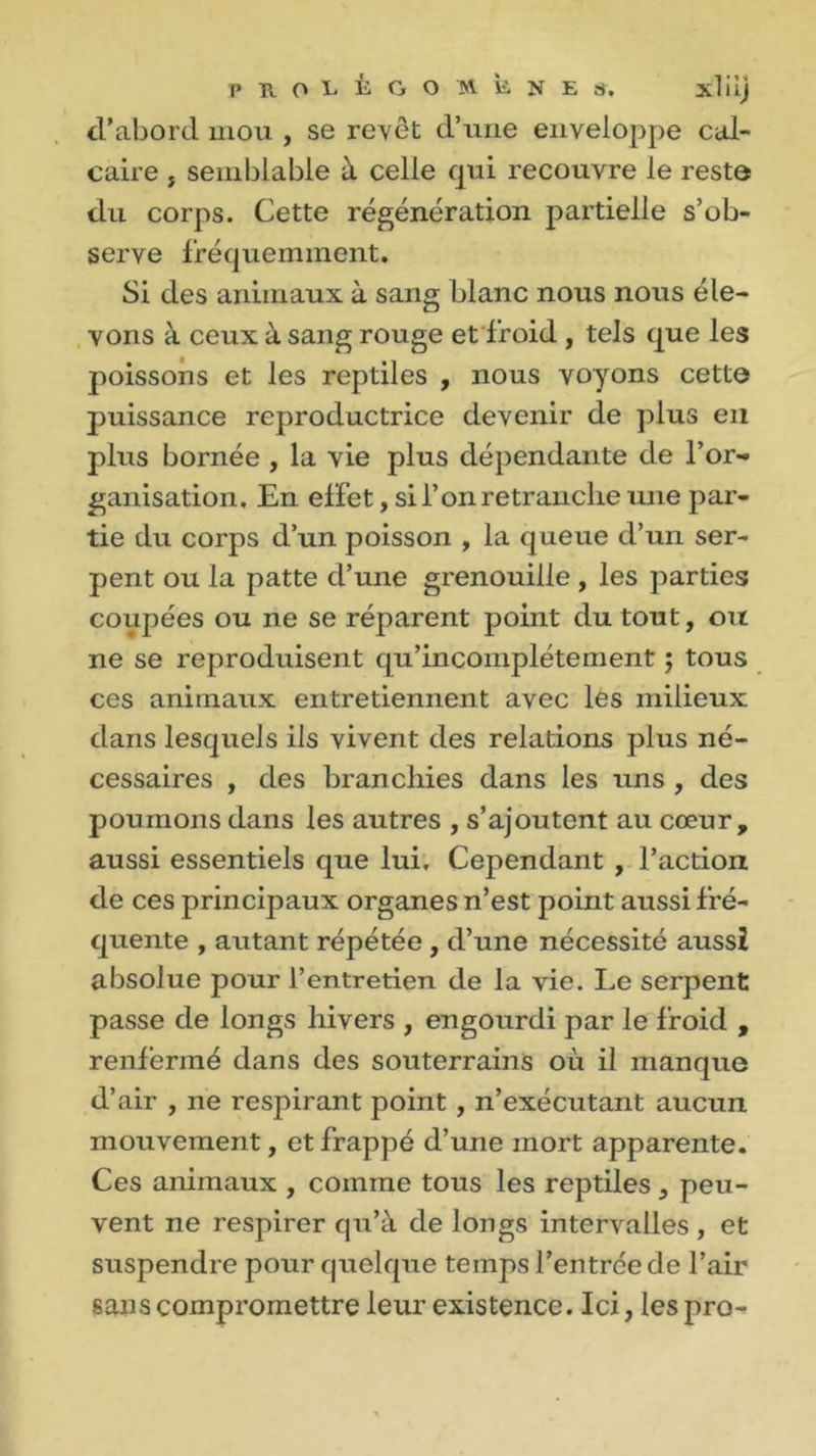 d’abord mou , se revêt d’une enveloppe cal- caire j semblable à celle qui recouvre le resta du corps. Cette régénération partielle s’ob- serve fréquemment. Si des animaux à sang blanc nous nous éle- vons à ceux à sang rouge et froid , tels que les poissons et les reptiles , nous voyons cette puissance reproductrice devenir de plus en plus bornée , la vie plus dépendante de l’or« ganisation. En effet, si F on retranche une par- tie du corps d’un poisson , la queue d’un ser- pent ou la patte d’une grenouille , les parties coupées ou ne se réparent point du tout, oit ne se reproduisent qu’incomplète ment ; tous ces animaux entretiennent avec les milieux dans lesquels ils vivent des relations plus né- cessaires , des branchies dans les uns , des poumons dans les autres , s’ajoutent au cœur, aussi essentiels que lui. Cependant , l’action de ces principaux organes n’est point aussi fré- quente , autant répétée , d’une nécessité aussi absolue pour l’entretien de la vie. Le serpent passe de longs hivers , engourdi par le froid , renfermé dans des souterrains où il manque d’air , ne respirant point , n’exécutant aucun mouvement, et frappé d’une mort apparente. Ces animaux , comme tous les reptiles, peu- vent ne respirer qu’à de longs intervalles , et suspendre pour quelque temps l’entrée de l’air sans compromettre leur existence. Ici, lespro-