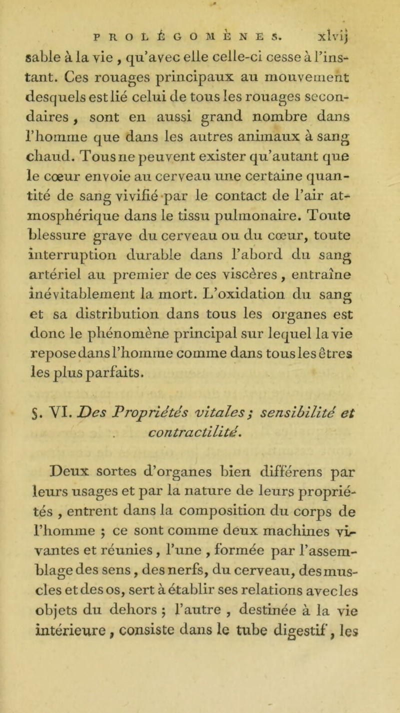 sable à la vie , qu’avec elle celle-ci cesse à l’ins- tant. Ces rouages principaux au mouvement desquels est lié celui de tous les rouages secon- daires , sont en aussi grand nombre dans l’homme que dans les autres animaux à sang chaud. Tous ne peuvent exister qu’autant que le cœur envoie au cerveau une certaine quan- tité de sang vivifié par le contact de l’air at- mosphérique dans le tissu pulmonaire. Toute blessure grave du cerveau ou du cœur, toute interruption durable dans l’abord du sang artériel au premier de ces viscères , entraîne inévitablement la mort. L’oxidation du sang et sa distribution dans tous les organes est donc le phénomène principal sur lequel la vie repose dans l’homme comme dans tous les êtres les plus parfaits. S. VI. Des Propriétés vitales ; sensibilité et contractilité. Deux sortes d’organes bien différens par leurs usages et par la nature de leurs proprié- tés , entrent dans la composition du corps de l’homme ; ce sont comme deux machines vi- vantes et réunies, l’une , formée par l’assem- blage des sens, des nerfs, du cerveau, des mus- cles et des os, sert à établir ses relations avec les objets du dehors ; l’autre , destinée à la vie intérieure , consiste dans le tube digestif, les