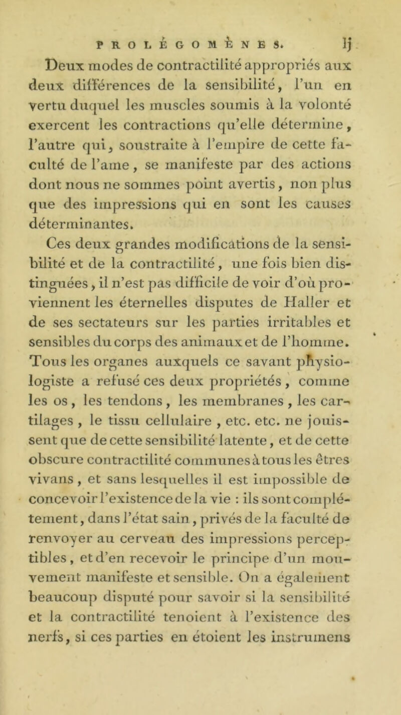 Deux modes de contractilité appropriés aux deux différences de la sensibilité, l’un en vertu duquel les muscles soumis à la volonté exercent les contractions qu’elle détermine, l’autre qui, soustraite à l’empire de cette fa- culté de l’aine, se manifeste par des actions dont nous ne sommes point avertis, non plus que des impressions qui en sont les causes déterminantes. Ces deux grandes modifications de la sensi- bilité et de la contractilité, une fois bien dis- tinguées , il n’est pas difficile de voir d’où pro- viennent les éternelles disputes de Haller et de ses sectateurs sur les parties irritables et sensibles du corps des animaux et de l’homme. Tous les organes auxquels ce savant physio- logiste a refusé ces deux propriétés , comme les os , les tendons , les membranes , les car- tilages , le tissu cellulaire , etc. etc. ne jouis- sent que de cette sensibilité latente, et de cette obscure contractilité communes à tous les êtres vivans , et sans lesquelles il est impossible de concevoir l’existence de la vie : ils sont complè- tement , dans l’état sain , privés de la faculté de renvoyer au cerveau des impressions percep- tibles, et d’en recevoir le principe d’un mou- vement manifeste et sensible. On a également beaucoup disputé pour savoir si la sensibilité et la contractilité tenoient à l’existence des nerfs, si ces parties en étoient les instruinens