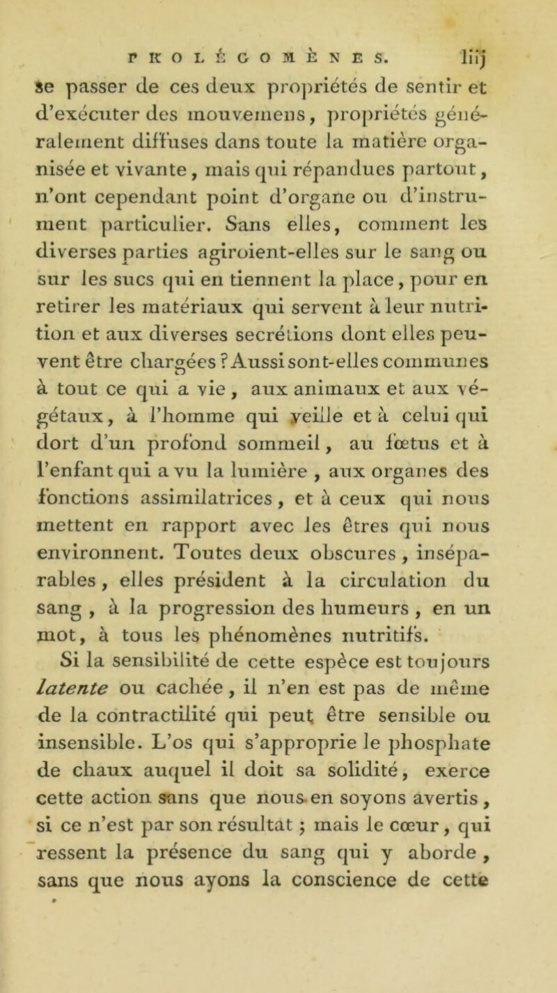 se passer de ces deux propriétés de sentir et d’exécuter des mouvemens, propriétés géné- ralement diffuses dans toute la matière orga- nisée et vivante , mais cpii répandues partout, n’ont cependant point d’organe ou d’instru- ment particulier. Sans elles, comment les diverses parties agiroient-elles sur le sang ou sur les sucs qui en tiennent la place , pour en retirer les matériaux qui servent à leur nutri- tion et aux diverses secrétions dont elles peu- vent être chargées ? Aussi sont-elles communes à tout ce qui a vie, aux animaux et aux vé- gétaux, à l’homme qui yeille et à celui qui dort d’un profond sommeil, au fœtus et à l’enfant qui a vu la lumière , aux organes des fonctions assimilatrices , et à ceux qui nous mettent en rapport avec les êtres qui nous environnent. Toutes deux obscures , insépa- rables , elles président à la circulation du sang , à la progression des humeurs , en un mot, à tous les phénomènes nutritifs. Si la sensibilité de cette espèce est toujours Latente ou cachée , il n’en est pas de même de la contractilité qui peut être sensible ou insensible. L’os qui s’approprie le phosphate de chaux auquel il doit sa solidité, exerce cette action sans que nous-en soyons avertis , si ce n’est par son résultat ; mais le cœur , qui ressent la présence du sang qui y aborde , sans que nous ayons la conscience de cette