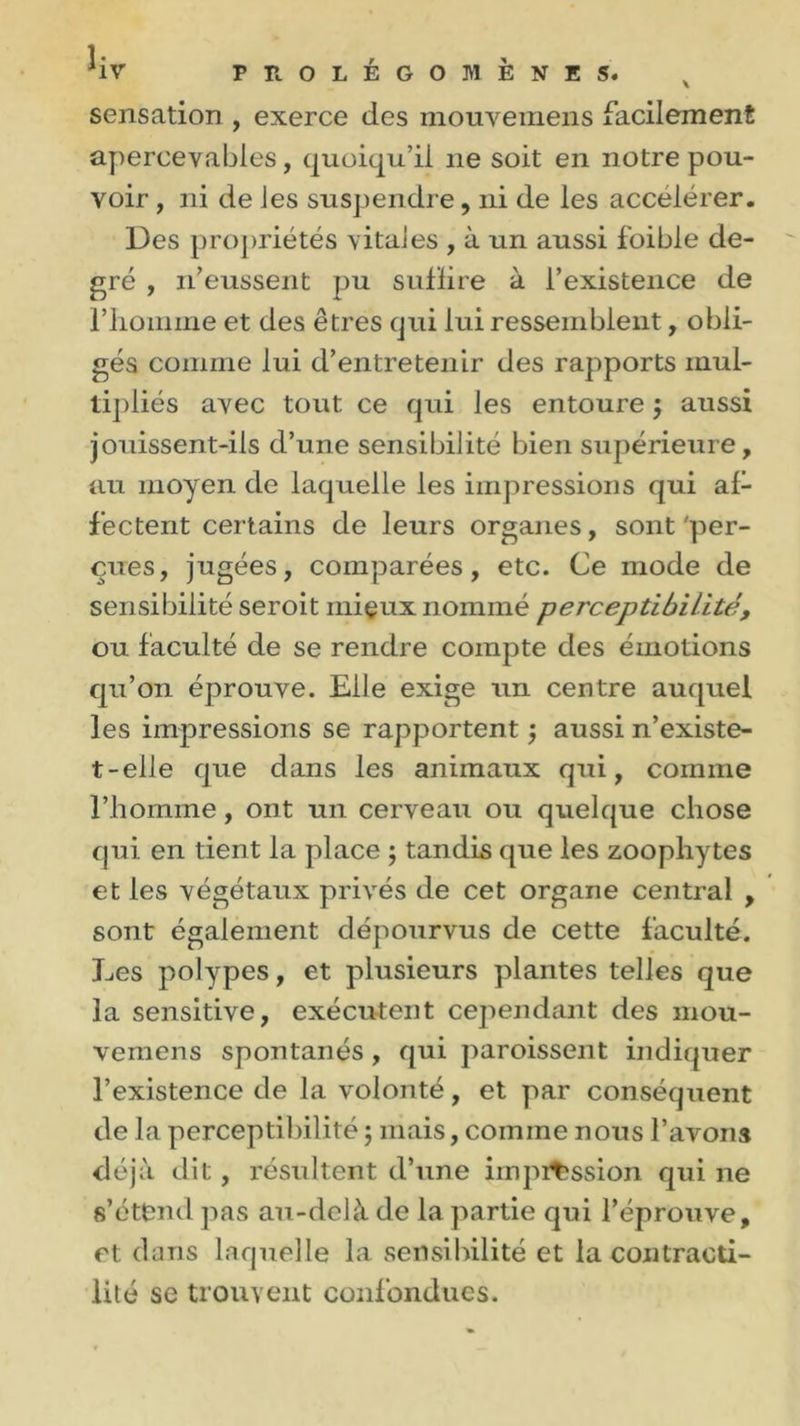 1- *1V PROLEGOMENES. x sensation , exerce des mouvemens facilement apercevables, quoiqu’il 11e soit en notre pou- voir , ni de les suspendre, ni de les accélérer. Des propriétés vitales , à un aussi foible de- gré , 11’eussent pu sufïire à l’existence de l’iiomine et des êtres qui lui ressemblent, obli- gés comme lui d’entretenir des rapports mul- tipliés avec tout ce qui les entoure j aussi jouissent-ils d’une sensibilité bien supérieure, au moyen de laquelle les impressions qui af- fectent certains de leurs organes, sont'per- çues, jugées, comparées, etc. Ce mode de sensibilité seroit mieux nommé perceptibilité, ou faculté de se rendre compte des émotions qu’on éprouve. Elle exige un centre auquel les impressions se rapportent ; aussi n’existe- t-elle que dans les animaux qui, comme l’homme, ont un cerveau ou quelque chose qui en tient la place ; tandis que les zoophytes et les végétaux privés de cet organe central , sont également dépourvus de cette faculté. Les polypes, et plusieurs plantes telles que la sensitive, exécutent cependant des mou- vemens spontanés , qui paroissent indiquer l’existence de la volonté, et par conséquent de la perceptibilité ; mais, comme nous l’avons déjà dit, résultent d’une impi^ssion qui ne s’étend pas au-delà de la partie qui l’éprouve, et dans laquelle la sensibilité et la contracti- lité se trouvent confondues.