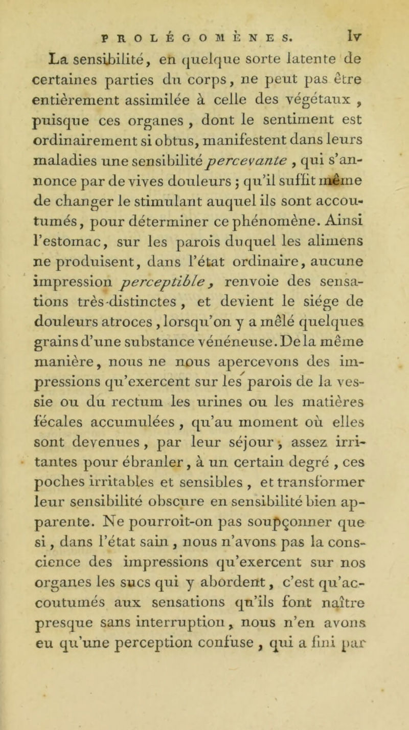 La sensibilité, en quelque sorte latente de certaines parties du corps, ne peut pas être entièrement assimilée à celle des végétaux , puisque ces organes , dont le sentiment est ordinairement si obtus, manifestent dans leurs maladies une sensibilité percevante , qui s’an- nonce par de vives douleurs ; qu’il suffit meme de changer le stimulant auquel ils sont accou- tumés, pour déterminer ce phénomène. Ainsi l’estomac, sur les parois duquel les alimens ne produisent, dans l’état ordinaire, aucune impression perceptible , renvoie des sensa- tions très-distinctes , et devient le siège de douleurs atroces , lorsqu’on y a mêlé quelques grains d’une substance vénéneuse. De la même manière, nous ne nous apercevons des im- pressions qu’exercent sur les parois de la ves- sie ou du rectum les urines ou les matières fécales accumulées , qu’au moment où elles sont devenues , par leur séjour -, assez irri- tantes pour ébranler, à un certain degré , ces poches irritables et sensibles, et transformer leur sensibilité obscure en sensibilité bien ap- parente. Ne pourroit-on pas soupçonner que si, dans l’état sain , nous n’avons pas la cons- cience des impressions qu’exercent sur nos organes les sucs qui y abordent, c’est qu’ac- coutumés aux sensations qu’ils font naître presque sans interruption, nous n’en avons eu qu’une perception confuse , qui a fini par