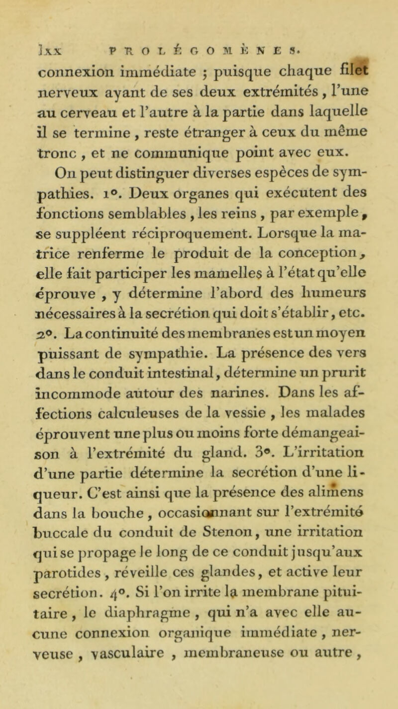 ÏXX V fl O L É G O M K N E S. connexion immédiate ; puisque chaque filet nerveux ayant de ses deux extrémités , l’une au cerveau et l’autre à la partie dans laquelle il se termine , reste étranger à ceux du même tronc , et ne communique point avec eux. On peut distinguer diverses espèces de sym- pathies. i°. Deux organes qui exécutent des fonctions semblables , les reins , par exemple 9 se suppléent réciproquement. Lorsque la ma- trice renferme le produit de la conception, elle fait participer les mamelles à l’état qu’elle éprouve , y détermine l’abord des humeurs nécessaires à la secrétion qui doit s’établir, etc. 2°. La continuité des membranes est un moyen puissant de sympathie. La présence des vers dans le conduit intestinal, détermine un prurit incommode autour des narines. Dans les af- fections calculeuses de la vessie , les malades éprouvent une plus ou moins forte démangeai- son à l’extrémité du gland. 3®. L’irritation d’une partie détermine la secrétion d’une li- queur. C’est ainsi que la présence des alimens dans la bouche , occasi<Mmant sur l’extrémité buccale du conduit de Stenon, une irritation qui se propage le long de ce conduit jusqu’aux parotides , réveille ces glandes, et active leur secrétion. /{°. Si l’on irrite la membrane pitui- taire , le diaphragme , qui n’a avec elle au- cune connexion organique immédiate , ner- veuse , vasculaire , membraneuse ou autre,