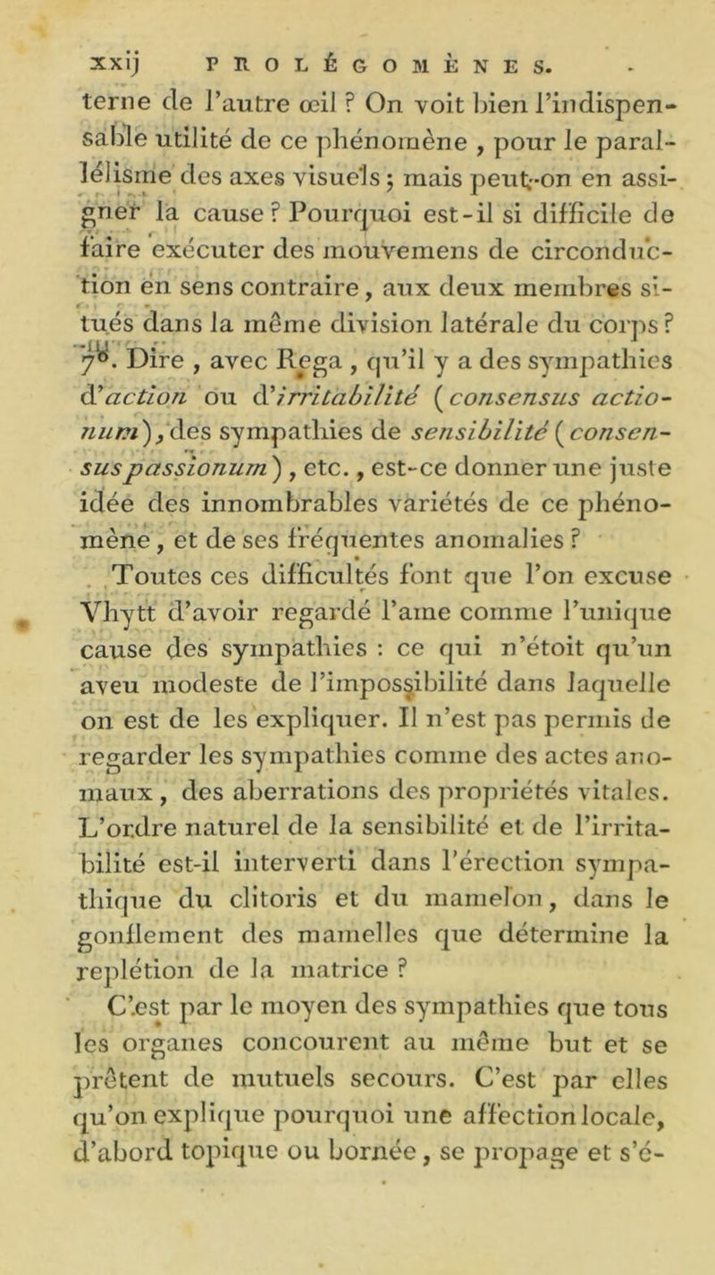 terne de l’autre œil ? On voit bien l’indispen- sable utilité de ce phénomène , pour le paral- lélisme des axes visuels $ mais peut-on en assi- gner la cause? Pourquoi est-il si difficile de faire exécuter des mouvemens de circonduc- tion en sens contraire, aux deux membres si- 1 11 c •> tués dans la même division latérale du corps ? 7e*. Dire , avec Pega , qu’il y a des sympathies d''action ou à?irritabilité ( consensus actio- num)y des sympathies de sensibilité {consen- sus passionum ) , etc., est-ce donner une juste idée des innombrables variétés de ce phéno- mène , et de ses fréquentes anomalies ? Toutes ces difficultés font que l’on excuse Vhytt d’avoir regardé l’aine comme l’unique cause des sympathies : ce qui n’étoit qu’un aveu modeste de l’impossibilité dans laquelle on est de les expliquer. Il n’est pas permis de regarder les sympathies comme des actes ano- maux , des aberrations des propriétés vitales. L’or.dre naturel de la sensibilité et de l’irrita- bilité est-il interverti dans l’érection sympa- thique du clitoris et du mamelon, dans le gonflement des mamelles que détermine la replétion de la matrice ? C’.est par le moyen des sympathies que tous les organes concourent au même but et se prêtent de mutuels secours. C’est par elles qu’011 explique pourquoi une affection locale, d’abord topique ou bornée, se propage et s’é-