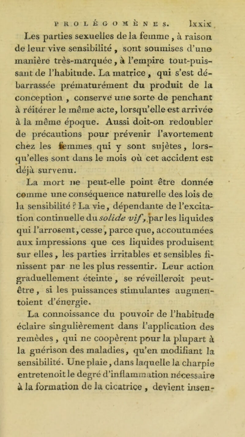 Les parties sexuelles delà femme , à raison de leur vive sensibilité , sont soumises d’une manière très-marquée , à l’empire tout-puis- sant de l’habitude. La matrice , qui s’est dé- barrassée prématurément du produit de la conception , conserve une sorte de penchant à réitérer le même acte, lorsqu’elle est arrivée à la même époque. Aussi doit-on redoubler de précautions pour prévenir l’avortement chez les femmes qui y sont sujêtes , lors- qu’elles sont dans le mois où cet accident est déjà survenu. La mort ne peut-elle point être donnée comme une conséquence naturelle des lois de la sensibilité ? La vie, dépendante de l’excita- tion continuelle du solide vif, par les liquides qui l’arrosent, cesse, parce que, accoutumées aux impressions que ces liquides produisent sur elles , les parties irritables et sensibles fi- nissent par ne les plus ressentir. Leur action graduellement éteinte , se réveilleroit peut- être , si les puissances stimulantes augmen- toient d’énergie. La connoissance du pouvoir de l’habitude éclaire singulièrement dans l’application des remèdes , qui ne coopèrent pour la plupart à la guérison des maladies, qu’en modifiant la sensibilité. Une plaie, dans laquelle la charpie entretenoitle degré d’inflammation nécessaire à la formation de la cicatrice , devient insen-