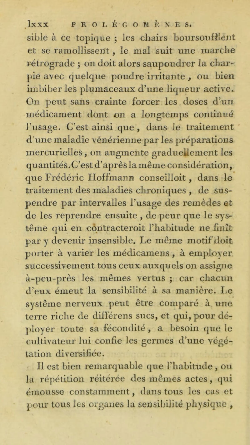 si Lie à ce topique 5 les chairs boursoufflélit et se ramollissent, le mal suit une marche rétrograde ; 011 doit alors saupoudrer la char- pie avec quelque poudre irritante , ou bien imbiber les plumaceaux d’une liqueur active. O11 peut sans crainte forcer les doses d’un médicament dont on a longtemps continué l’usage. C’est ainsi que , dans le traitement * d une maladie vénérienne par les préparations mercurielles, on augmente graduellement les quantités.C’est d’après la même considération, que Frédéric Hoffmann conseilloit, dans le traitement des maladies chroniques , de sus- pendre par intervalles l’usage des remèdes et de les reprendre ensuite , de peur que le sys- tème qui en contracteroit l’habitude 11e finît par y devenir insensible. Le même motif doit porter à varier les médicainens , à employer successivement tous ceux auxquels on assigne à-peu-près les mêmes vertus ; car chacun d’eux émeut la sensibilité à sa manière. Le système nerveux peut être comparé à une terre riche de différens sucs, et qui, pour dé- ployer toute sa fécondité , a besoin que le cultivateur lui confie les germes d’une végé- tation diversifiée. Il est bien remarquable que l’habitude, ou la répétition réitérée des mêmes actes, qui émousse constamment, dans tous les cas et pour tous les organes la sensibilité physique ,