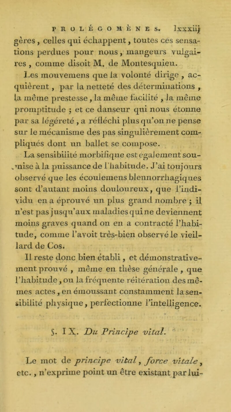 gères , celles qui échappent, toutes ces sensa- tions perdues pour nous, mangeurs vulgai- res , comme disoit M. de Montesquieu. Les mouvemens que la volonté dirige , ac- quièrent , par la netteté des déterminations , la meme prestesse, la meme facilité , la même promptitude ; et ce danseur qui nous étonne par sa légère té , a réfléchi plus qu’on ne pense sur le mécanisme des pas singulièrement com- pliqués dont un ballet se compose. La sensibilité morbifique est egalement sou- „mise à la puissance de 1 habitude. J ’ai toujours observé que les écoulemens blennorrhagiques sont d’autant moins douloureux, que l’indi- vidu en a éprouvé un plus grand nombre ; il n’est pas jusqu’aux maladies quine deviennent moins graves quand on en a contracté l’habi- tude, comme l’avoit très-bien observé le vieil- lard de Cos. Il reste donc bien établi, et démonstrative- ment prouvé , même en thèse générale , que l’habitude, ou la fréquente réitération des mê- mes actes , en émoussant constamment la sen- sibilité physique, perfectionne l’intelligence. §. IX. Du Principe vital. Le mot de principe vital, force vitale, etc. , n’expriine point un être existant par lui-