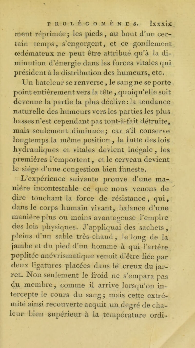 ment réprimée; les pieds, au bout d’un cer- tain temps, s’engorgent, et ce gonflement œdémateux ne peut être attribué qu’à la di- minution d’énergie dans les forces vitales qui président à la distribution des humeurs, etc. Un bateleur se renverse, le sang ne se porte point entièrement vers la tête , quoiqu’elle soit devenue la partie la plus déclive : la tendance naturelle des humeurs vers les parties les plus basses n’est cependant pas tout-à-f'ait détruite, mais seulement diminuée ; car s’il conserve longtemps la même position , la lutte des lois hydrauliques et vitales devient inégale , les premières l’emportent, et le cerveau devient le siège d’une congestion bien funeste. L’expérience suivante prouve d’une ma- nière incontestable ce que nous venons de dire touchant la force de résistance, qui, dans le corps humain vivant, balance d’une manière plus ou moins avantageuse l’empire des lois physiques. J’appliquai des sachets , pleins d’un sable très-chaud, le long de la jambe et du pied d’un homme à qui l’artère poplitée anévrismatique venoit d’être liée par deux ligatures placées dans lé creux du jar- ret. Non seulement le froid ne s’empara pas du membre, comme il arrive lorsqu’on in- tercepte le cours du sang ; mais cette extré- mité ainsi recouverte acquit un degré de cha- leur bien supérieur à la température ordi-