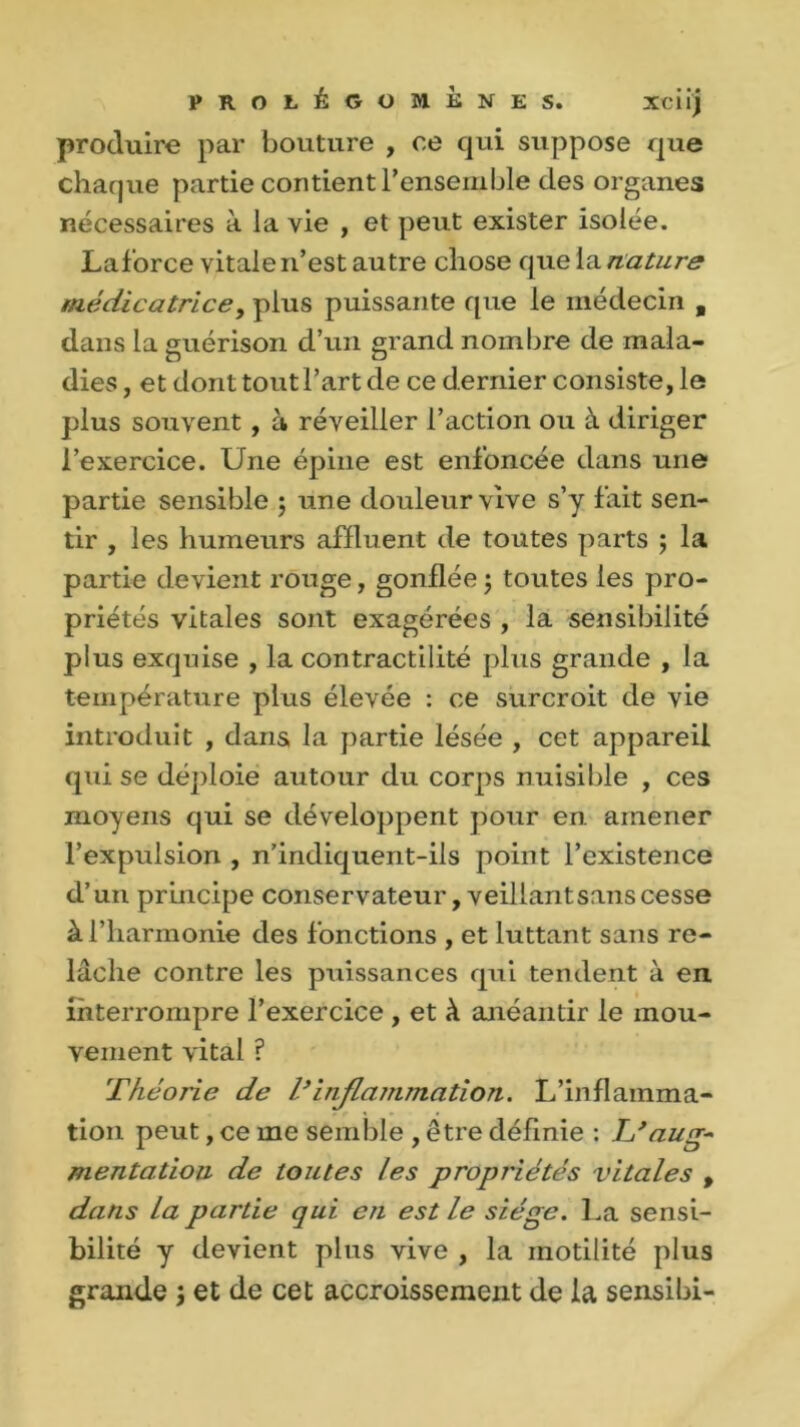 produire par bouture , ce qui suppose que chaque partie contient l’ensemble des organes nécessaires à la vie , et peut exister isolée. Laforce vitale n’est autre chose que la nature médicatrice, plus puissante que le médecin „ dans la guérison d’un grand nombre de mala- dies , et dont tout l’art de ce dernier consiste, le plus souvent , à réveiller l’action ou à diriger l’exercice. Une épine est enfoncée dans une partie sensible ; une douleur vive s’y fait sen- tir , les humeurs affluent de toutes parts ; la partie devient rouge, gonflée ; toutes les pro- priétés vitales sont exagérées , la sensibilité plus exquise , la contractilité plus grande , la température plus élevée : ce surcroit de vie introduit , dans la partie lésée , cet appareil qui se déploie autour du corps nuisible , ces moyens qui se développent pour en. amener l’expulsion , n’indiquent-ils point l’existence d’un principe conservateur, veillant sans cesse à l’harmonie des fonctions , et luttant sans re- lâche contre les puissances qui tendent à en interrompre l’exercice , et à anéantir le mou- vement vital ? Théorie de V inflammation. L’inflainma- tion peut, ce me semble , être définie : IJ aug- mentation de toutes les propriétés vitales , dans la partie qui en est le siège. La sensi- bilité y devient plus vive , la motilité plus grande j et de cet accroissement de la sensibi-