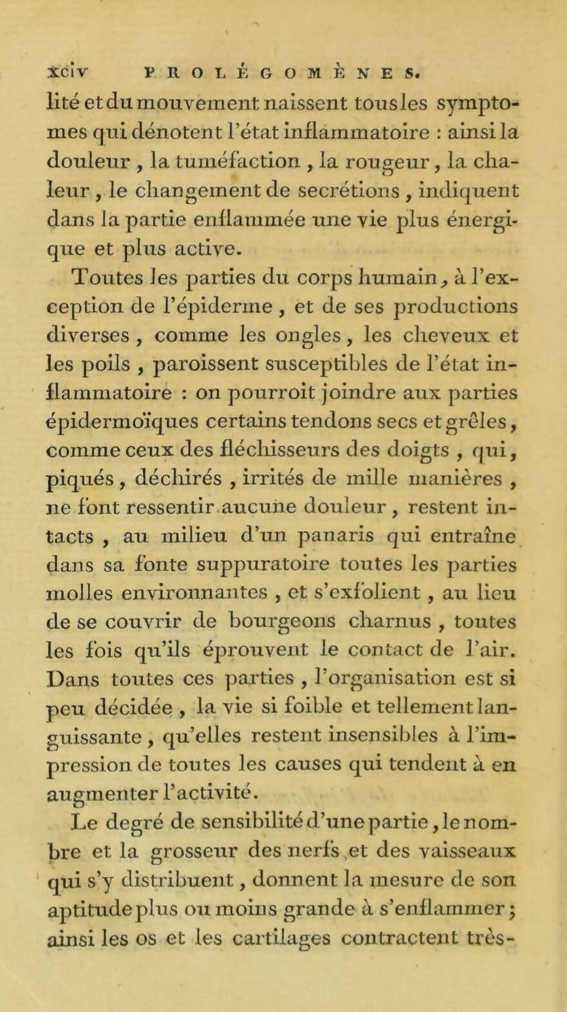 lité et du mouvement naissent tousles symptô- mes qui dénotent l’état inflammatoire : ainsi la douleur , la tuméfaction , la rougeur, la cha- leur , le changement de secrétions , indiquent dans la partie enflammée une vie plus énergi- que et plus active. Toutes les parties du corps humain, à l’ex- ception de l’épiderme, et de ses productions diverses , comme les ongles, les cheveux et les poils , paroissent susceptibles de l’état in- flammatoire : on pourroit joindre aux parties épidermoïques certains tendons secs et grêles, comme ceux des fléchisseurs des doigts , qui, piqués, déchirés , irrités de mille manières , ne font ressentir aucune douleur , restent in- tacts , au milieu d’un panaris qui entraîne dans sa fonte suppuratoire toutes les parties molles environnantes , et s’exfolient, au lieu de se couvrir de bourgeons charnus , toutes les fois qu’ils éprouvent Je contact de l’air. Dans toutes ces parties , l’organisation est si peu décidée , la vie si foible et tellement lan- guissante , qu’elles restent insensibles à l’iin- pression de toutes les causes qui tendent à en augmenter l’activité. Le degré de sensibilité d’une partie, le nom- bre et la grosseur des nerfs et des vaisseaux qui s’y distribuent, donnent la mesure de son aptitudeplus ou moins grande à s’enflammer; ainsi les os et les cartilages contractent très-