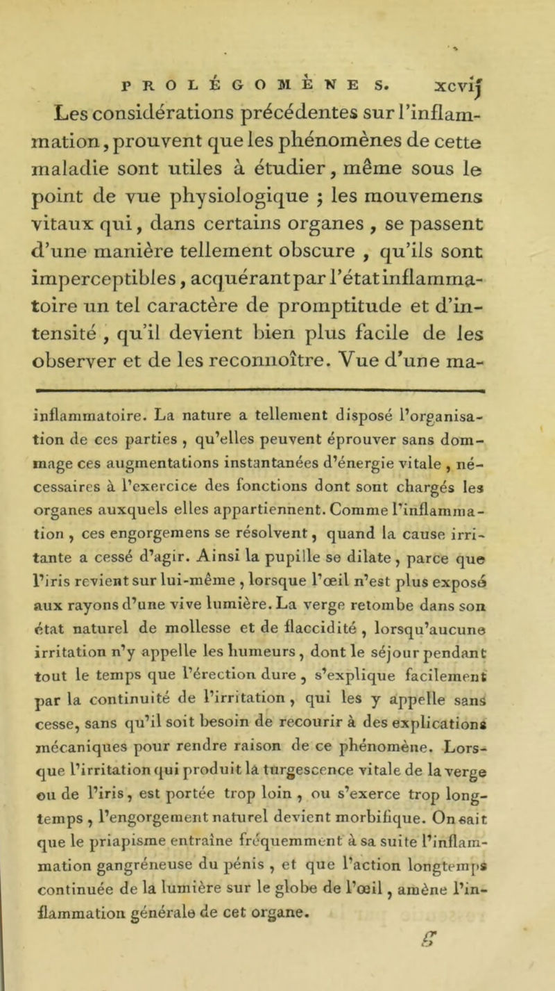 PROLÉGOMEKE S. Xcvij Les considérations précédentes sur l’inflam- mation , prouvent que les phénomènes de cette maladie sont utiles à étudier, même sous le point de vue physiologique ; les mouvemens vitaux qui, dans certains organes , se passent d’une manière tellement obscure , qu’ils sont imperceptibles, acquérant par l’état inflamma- toire un tel caractère de promptitude et d’in- tensité , qu’il devient bien plus facile de les observer et de les reconnoître. Vue d’une ma- inflammatoire. La nature a tellement disposé l’organisa- tion de ces parties , qu’elles peuvent éprouver sans dom- mage ces augmentations instantanées d’énergie vitale , né- cessaires à l’exercice des fonctions dont sont chargés les organes auxquels elles appartiennent. Comme l'inflamma- tion , ces engorgemens se résolvent, quand la cause irri- tante a cessé d’agir. Ainsi la pupille se dilate , parce que l’iris revient sur lui-même , lorsque l’oeil n’est plus exposa aux rayons d’une vive lumière. La verge retombe dans son état naturel de mollesse et de flaccidité , lorsqu’aucune irritation n’y appelle les humeurs , dont le séjour pendant tout le temps que l’érection dure , s’explique facilement par la continuité de l’irritation, qui les y appelle sans cesse, sans qu’il soit besoin de recourir à des explications mécaniques pour rendre raison de ce phénomène. Lors- que l’irritation qui produit la turgescence vitale de la verge ou de l’iris, est portée trop loin , ou s’exerce trop long- temps , l’engorgement naturel devient morbifique. On sait que le priapisme entraîne fréquemment à sa suite l’inflam- mation gangréneuse du pénis , et que l’action longtemps continuée de la lumière sur le globe de l’œil, amène l’in- flammation générale de cet organe. g