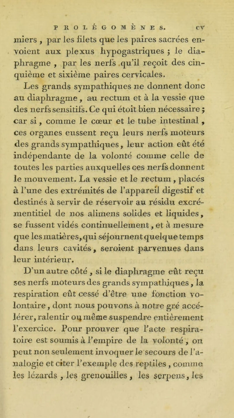 miers , par les filets que les paires sacrées en- voient aux plexus hypogastriques $ le dia- phragme , par les nerfs qu’il reçoit des cin- quième et sixième paires cervicales. Les grands sympathiques ne donnent donc au diaphragme , au rectum et à la vessie que des nerfs sensitifs. Ce qui étoit bien nécessaire ; car si , comme le cœur et le tube intestinal , ces organes eussent reçu leurs nerfs moteurs des grands sympathiques, leur action eût été indépendante de la volonté comme celle de toutes les parties auxquelles ces nerfs donnent le mouvement. La vessie et le rectum , placés à l’une des extrémités de l’appareil digestif et destinés à servir de réservoir au résidu excré- mentitiel de nos alimens solides et liquides, se fussent vidés continuellement, et à mesure que les matières, qui séjournentquelquetemps dans leurs cavités, seroient parvenues dans leur intérieur. D’un autre côté , si le diaphragme eût reçu ses nerfs moteurs des grands sympathiques, la respiration eût cessé d’être une fonction vo- lontaire , dont nous pouvons à notre gré accé- lérer, ralentir 04 même suspendre entièrement l’exercice. Pour prouver que l’acte respira- toire est soumis à l’empire de la volonté , on peut non seulement invoquer le secours de l’a- nalogie et citer l’exemple des reptiles , comme les lézards , les grenouilles , les serpens, les