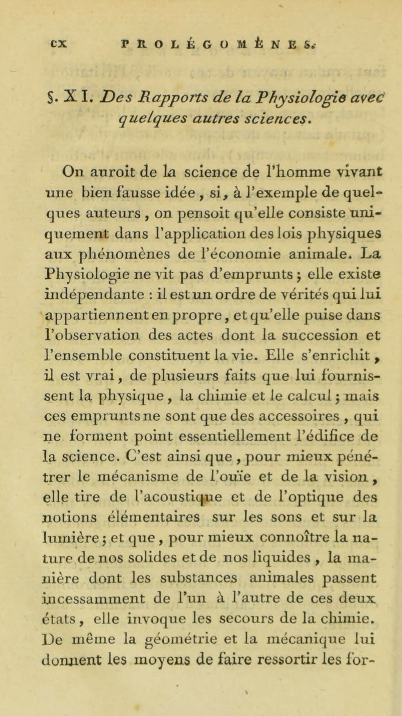 §. X I. Des Rapports de la Physiologie avec quelques autres sciences. On auroit de La science de l’iiomme vivant une bien fausse idée , si, à l’exemple de quel- ques auteurs , on pensoit qu’elle consiste uni- quement dans l’application des lois physiques aux phénomènes de l’économie animale. La Physiologie ne vit pas d’emprunts j elle existe indépendante : il est un ordre de vérités qui lui appartiennent en propre, et qu’elle puise dans l’observation des actes dont la succession et l’ensemble constituent la vie. Elle s’enrichit , il est vrai, de plusieurs faits que lui fournis- sent la physique , la chimie et le calcul $ mais ces emprunts ne sont que des accessoires , qui ne forment point essentiellement l’édifice de la science. C’est ainsi que , pour mieux péné- trer le mécanisme de l’ouïe et de la vision, elle tire de l’acoustique et de l’optique des notions élémentaires sur les sons et sur la lumière ; et que , pour mieux connoître la na- ture de nos solides et de nos liquides , la ma- nière dont les substances animales passent incessamment de l’un à l’autre de ces deux états, elle invoque les secours de la chimie. De même la géométrie et la mécanique lui dorment les moyens de faire ressortir les for-