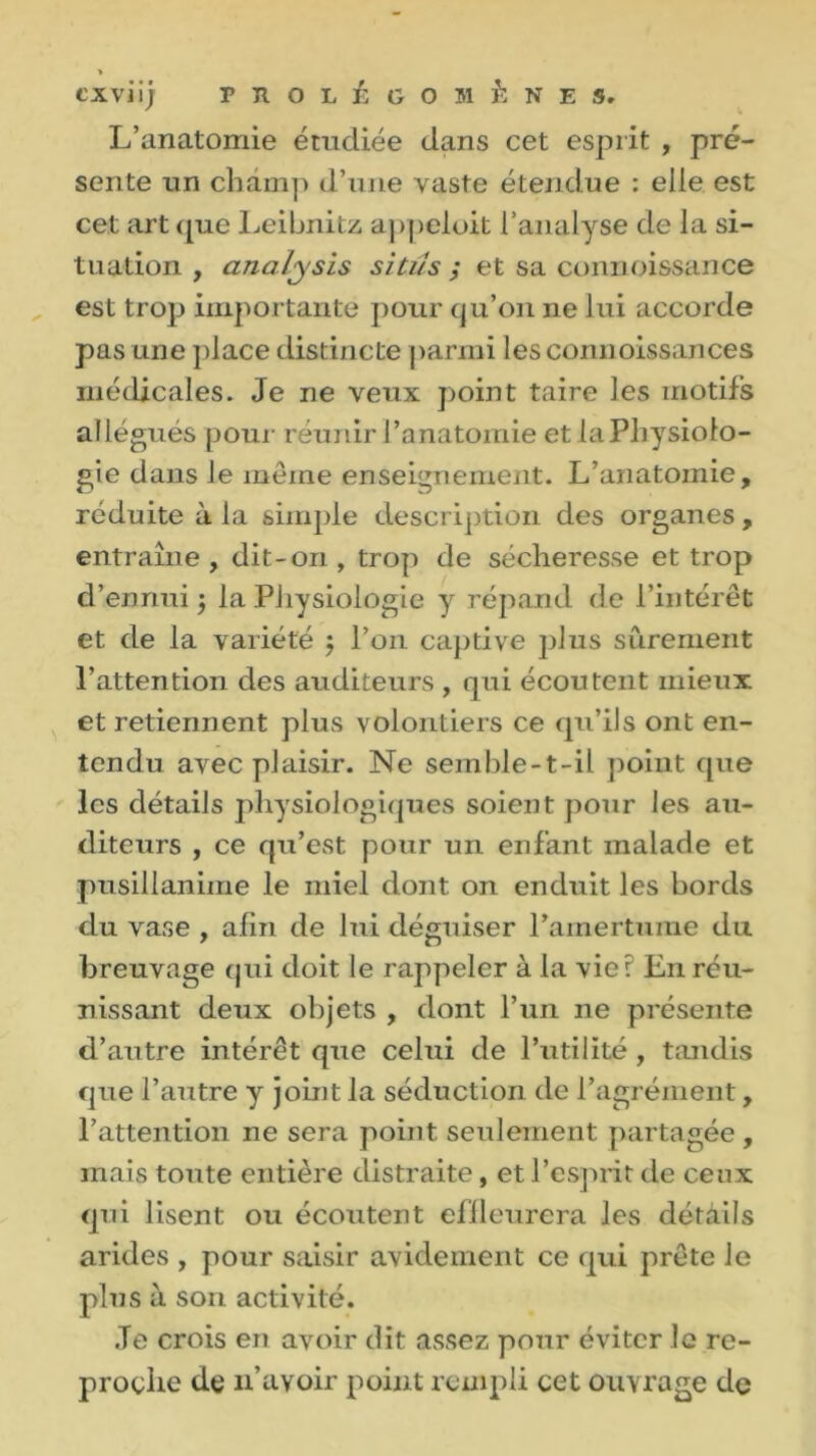 L’anatomie étudiée dans cet esprit , pré- sente un champ d’une vaste étendue : elle est cet art que Leibnitz appeloit l’analyse de la si- tuation , analysis situs ; et sa connoissance est trop importante pour qu’on ne lui accorde pas une place distincte parmi les connoissances médicales. Je ne veux point taire les motifs allégués pour réunir l’anatomie et laPhysiolo- gie dans le même enseignement. L’anatomie, réduite à la simple description des organes, entraîne , dit-on , trop de sécheresse et trop d’ennui 5 la Physiologie y répand de l’intérêt et de la variété $ l’on captive plus sûrement l’attention des auditeurs , qui écoutent mieux et retiennent plus volontiers ce qu’ils ont en- tendu avec plaisir. Ne semble-t-il point que les détails physiologiques soient pour les au- diteurs , ce qu’est pour un enfant malade et pusillanime le miel dont on enduit les bords du vase , afin de lui déguiser l'amertume du breuvage qui doit le rappeler à la vier En réu- nissant deux objets , dont l’un ne présente d’autre intérêt que celui de l’utilité, tandis que l’autre y joint la séduction de l’agrément, l’attention ne sera point seulement partagée , mais toute entière distraite, et l’esprit de ceux qui lisent ou écoutent effleurera les détails arides , pour saisir avidement ce qui prête le plus à son activité. .Te crois en avoir dit assez pour éviter le re- proche de 11’avoir point rempli cet ouvrage de