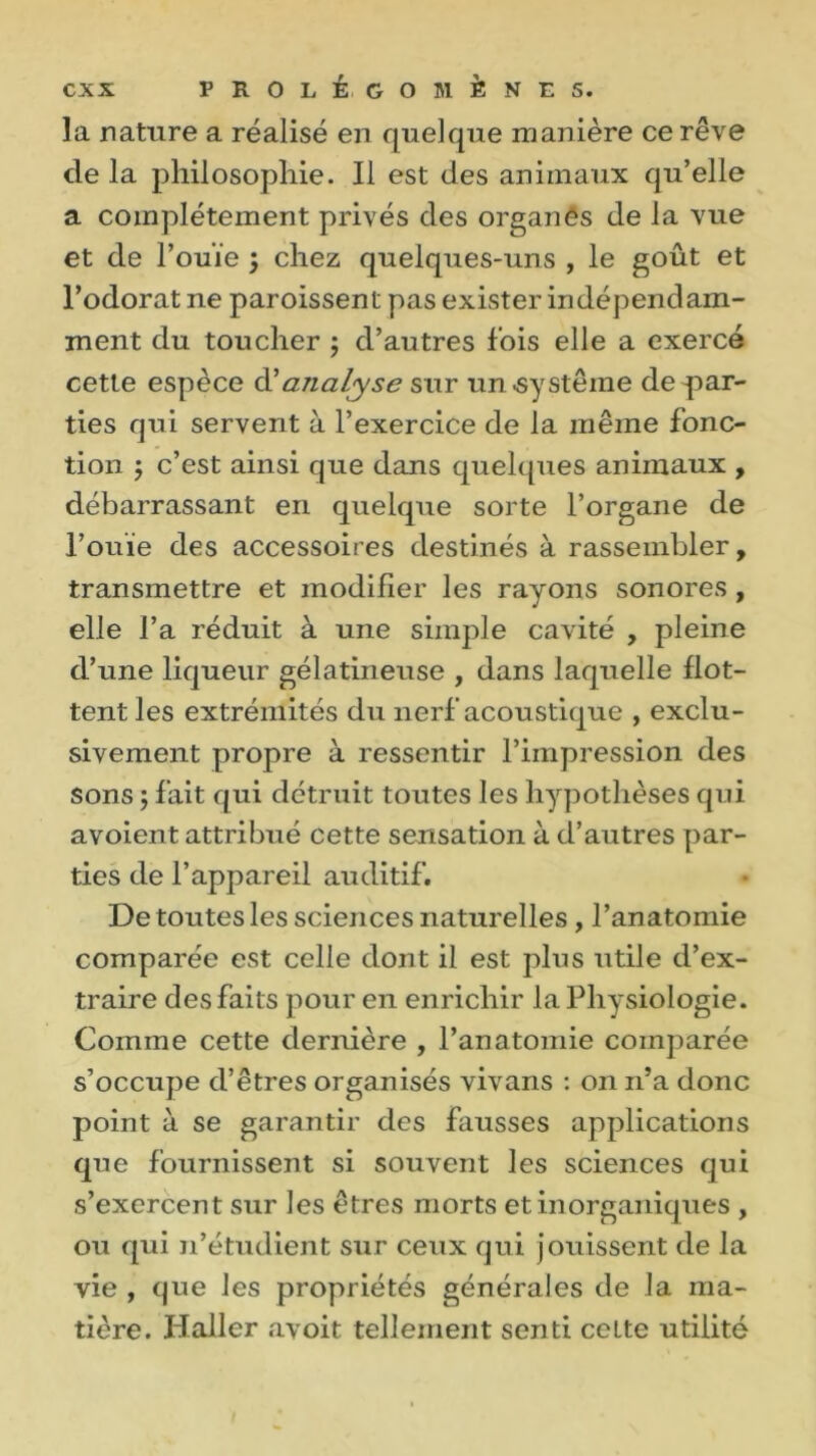 la nature a réalisé en quelque manière ce rêve de la philosophie. Il est des animaux qu’elle a complètement privés des organês de la vue et de l’ouïe ; chez quelques-uns , le goût et l’odorat ne paroissent pas exister indépendam- ment du toucher ; d’autres fois elle a exercé cette espèce à' analyse sur un-système dépar- ties qui servent à l’exercice de la même fonc- tion $ c’est ainsi que dans quelques animaux , débarrassant en quelque sorte l’organe de l’ouïe des accessoires destinés à rassembler, transmettre et modifier les rayons sonores, elle l’a réduit à une simple cavité , pleine d’une liqueur gélatineuse , dans laquelle flot- tent les extrémités du nerf acoustique , exclu- sivement propre à ressentir l’impression des sons ; fait qui détruit toutes les hypothèses qui avoient attribué cette sensation à d’autres par- ties de l’appareil auditif. De toutes les sciences naturelles , l’anatomie comparée est celle dont il est plus utile d’ex- traire des faits pour en enrichir la Physiologie. Comme cette dernière , l’anatomie comparée s’occupe d’êtres organisés vivans : on n’a donc point à se garantir des fausses applications que fournissent si souvent les sciences qui s’exercent sur les êtres morts et inorganiques , ou qui n’étudient sur ceux qui jouissent de la vie , que les propriétés générales de la ma- tière. Haller avoit tellement senti ccLte utilité