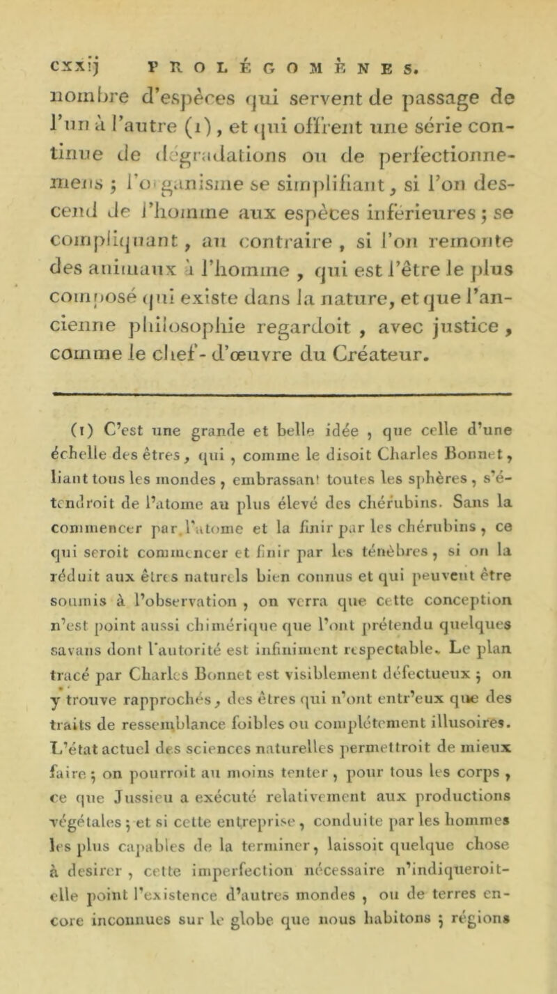 nombre d’espèces qui servent de passage de l’un à l’autre (1), et qui offrent une série con- tinue de dégradations ou de perfectionne- ra en s ; l'organisme i>e simplifiant, si l’on des- cend de l’homine aux espèces inférieures ; se compliquant, au contraire, si l’on remonte des animaux à l’homme , qui est l’être Je plus composé (j ni existe dans la nature, et que l’an- cienne philosophie regardoit , avec justice , comme le chef - d’œuvre du Créateur. 0) C’est une grande et belle idée , que celle d’une échelle des êtres, qui , comme le disoit Charles Bonnet, liant tous les mondes , embrassant toutes les sphères, s’é- tend roi t de l’atome au plus élevé des chérubins. Sans la commencer par.l’atome et la finir par les chérubins , ce qui seroit commencer et finir par les ténèbres, si on la réduit aux êtres naturels bien connus et qui peuvent être soumis à l’observation , on verra que cette conception n’est point aussi chimérique que l’ont prétendu quelques savans dont l’autorité est infiniment respectable.. Le* plan tracé par Charles Bonnet est visiblement défectueux j on y trouve rapprochés, des êtres qui n’ont entr’eux que des traits de ressemblance foibles ou complètement illusoires. L’état actuel des sciences naturelles permettrait de mieux faire. 5 on pourrait au moins tenter , pour tous les corps , ce que Jussieu a exécuté relativement aux productions végétales $ et si cette entreprise , conduite par les hommes les plus capables de la terminer, laissoit quelque chose à desirer , cette imperfection nécessaire n’indiqueroit- elle point l’existence d’autres mondes , ou de terres en-