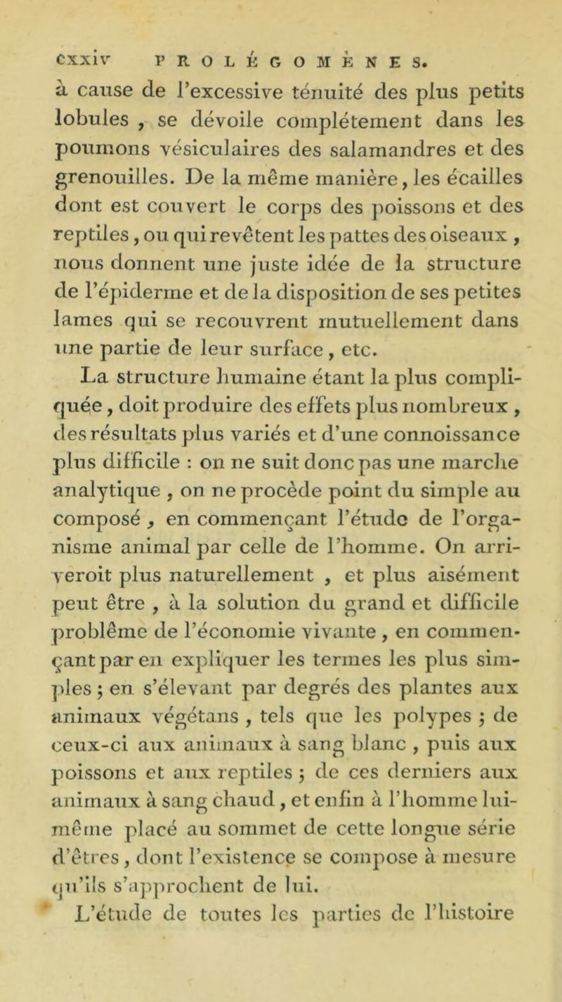 à cause de l’excessive ténuité des plus petits lobules , se dévoile complètement dans les poumons vésiculaires des salamandres et des grenouilles. De la même manière, les écailles dont est couvert le corps des poissons et des reptiles, ou qui revêtent les pattes des oiseaux , nous donnent une juste idée de la structure de l’épiderme et de la disposition de ses petites lames qui se recouvrent mutuellement dans une partie de leur surface, etc. La structure humaine étant la plus compli- quée , doit produire des effets plus nombreux , des résultats plus variés et d’une connoissance plus difficile : on ne suit donc pas une marche analytique , on ne procède point du simple au composé , en commençant l’étude de l’orga- nisme animal par celle de l’homme. On arri- yeroit plus naturellement , et plus aisément peut être , à la solution du grand et difficile problème de l’économie vivante , en commen- çant par en expliquer les ternies les plus sim- ples ; en s’élevant par degrés des plantes aux animaux végétans , tels que les polypes \ de ceux-ci aux animaux à sang blanc , puis aux poissons et aux reptiles ; de ces derniers aux animaux à sang chaud, et enfin à l’homme lui- même placé au sommet de cette longue série d’êtres, dont l’existence se compose à mesure qu’ils s’approchent de lui. L’étude de toutes les parties de l’histoire