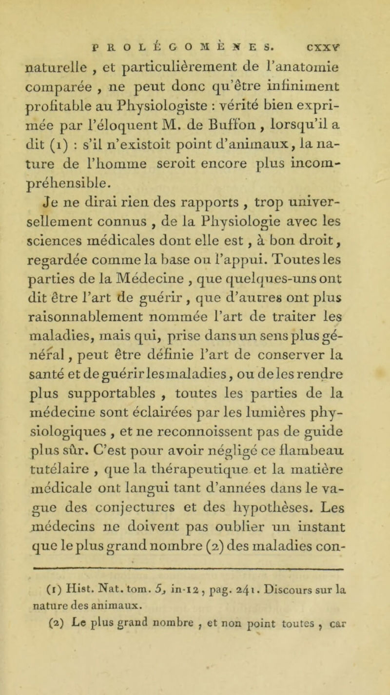 naturelle , et particulièrement de l’anatomie comparée , ne peut donc qu’être infiniment profitable au Physiologiste : vérité bien expri- mée par l’éloquent M. de Buff’on , lorsqu’il a dit (1) : s’il n’existoit point d’animaux, la na- ture de l’homme seroit encore plus incom- préhensible. Je ne dirai rien des rapports , trop univer- sellement connus , de la Physiologie avec les sciences médicales dont elle est, à bon droit, regardée comme la base ou l’appui. Toutes les parties de la Médecine , que quelques-uns ont dit être l’art de guérir , que d’autres ont plus raisonnablement nommée l’art de traiter les maladies, mais qui, prise dans un sens plus gé- néral , peut être définie l’art de conserver la santé et de guérir lesmaladies, ou de les rendre plus supportables , toutes les parties de la médecine sont éclairées par les lumières phy- siologiques , et ne reconnoissent pas de guide plus sûr. C’est pour avoir néglige ce flambeau tutélaire , que la thérapeutique et la matière médicale ont langui tant d’années dans le va- gue des conjectures et des hypothèses. Les médecins ne doivent pas oublier un instant que le plus grand nombre (2) des maladies con- (1) Hist. Nat. tom. 5j in-12 , pag. 241. Discours sur la nature des animaux. (2) Le plus grand nombre , et non point toutes , car