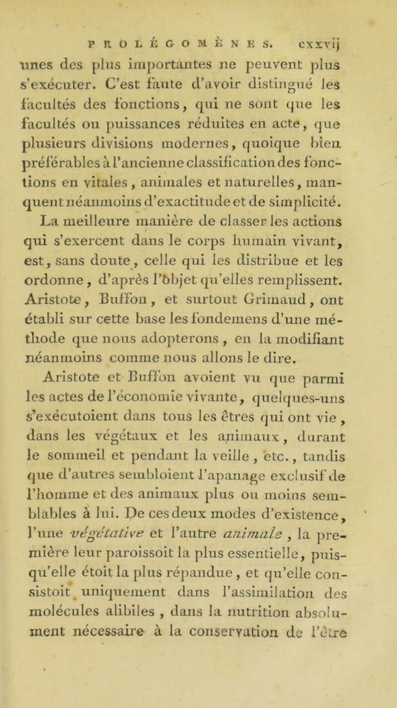 unes des plus importantes ne peuvent plus s’exécuter. C’est faute d’avoir distingué les facultés des fonctions, qui ne sont que les facultés ou puissances réduites en acte, que plusieurs divisions modernes, quoique bien préférables à l’ancienne classilication des fonc- tions en vitales , animales et naturelles, man- quent néanmoins d’exactitndeet de simplicité. La meilleure manière de classer les actions < qui s’exercent dans le corps humain vivant, est, sans doute, celle qui les distribue et les ordonne , d’après l’bbjet qu’elles remplissent. Aristote, Buffon, et surtout Grimaud, ont établi sur cette base les fondemens d’une mé- thode que nous adopterons , en la modifiant néanmoins comme nous allons le dire. Aristote et Buffon avoient vu que parmi les actes de l’économie vivante, quelques-uns s’exécutoient dans tous les êtres qui ont vie , dans les végétaux et les animaux, durant le sommeil et pendant la veille , etc., tandis que d’autres sembloient l’apanage exclusif de l’homme et des animaux plus ou moins sem- blables à lui. De ces deux modes d’existence, l’une végétative et l’autre animais , la pre- mière leur paroissoit la plus essentielle, puis- qu’elle étoitla plus répandue , et qu’elle con- sistait uniquement dans l’assimilation des molécules alibiles , dans la nutrition absolu- ment nécessaire à la conservation de l’être