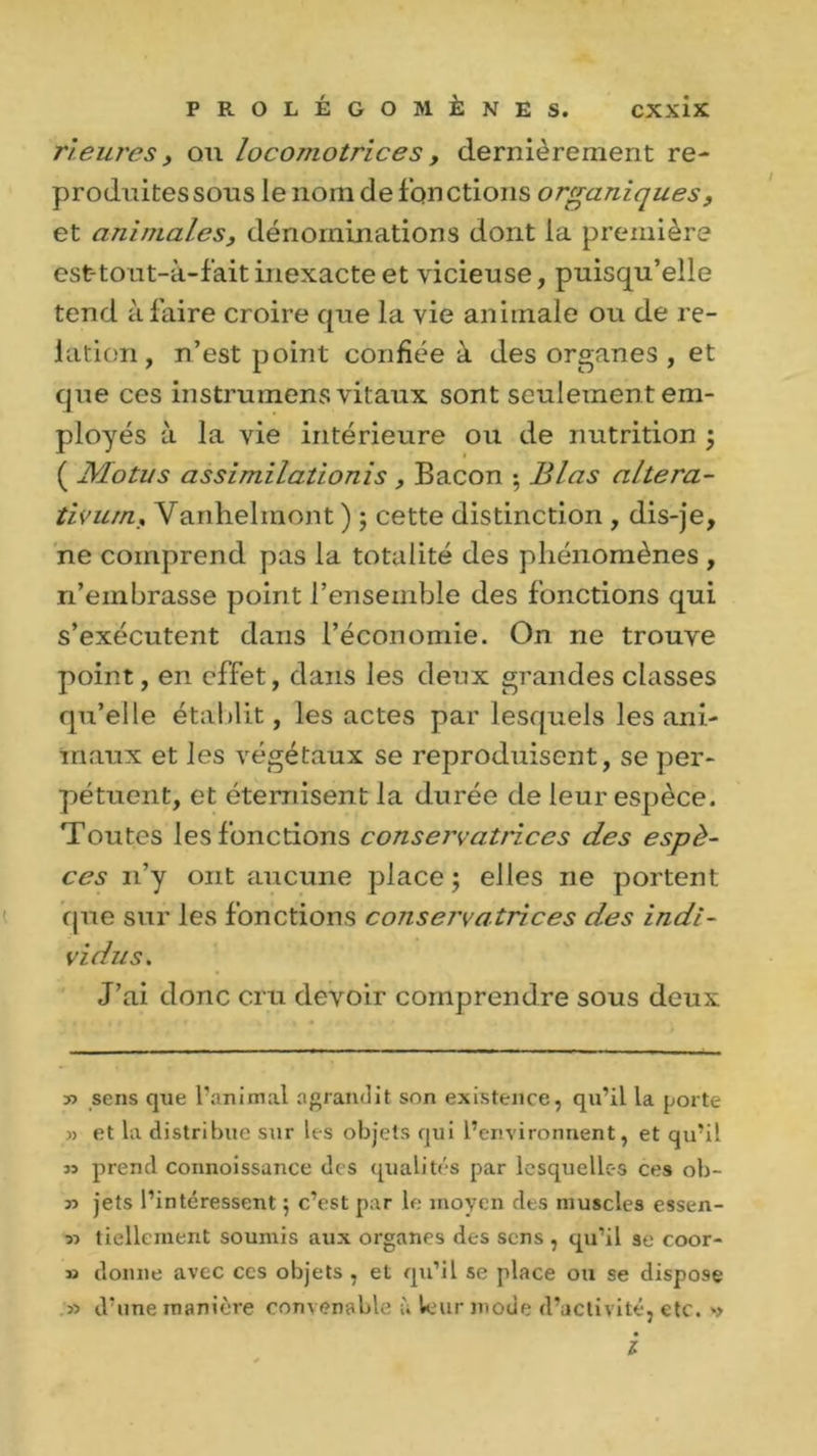 rieures y ou locomotrices , dernièrement re- produitessous le nom de fqn étions organiques, et animales, dénominations dont la première est-tout-à-fait inexacte et vicieuse, puisqu’elle tend à faire croire que la vie animale ou de re- lation, n’est point confiée à des organes , et que ces instrumens vitaux sont seulemen t em- ployés à la vie intérieure ou de nutrition ; ( Motus assimilationis , Bacon ; Blas altéra- tivum, Vanhelinont ) ; cette distinction , dis-je, ne comprend pas la totalité des phénomènes , n’embrasse point l’ensemble des fonctions qui s’exécutent dans l’économie. On ne trouve point, en effet, dans les deux grandes classes qu’elle établit, les actes par lesquels les ani- maux et les végétaux se reproduisent, se per- pétuent, et éternisent la durée de leur espèce. Toutes les fonctions conservatrices des espè- ces 11’y ont aucune place; elles ne portent que sur les fonctions conservatrices des indi- vidus. J’ai donc cru devoir comprendre sous deux y> sens que l’animal agrandit son existence, qu’il la porte » et la distribue sur les objets qui l’environnent, et qu’il n prend connoissance des qualités par lesquelles ces ob- » jets l’intéressent ; c’est par le moyen des muscles essen- 5-> tiellement soumis aux organes des sens , qu’il se coor- » donne avec ccs objets , et qu’il se place ou se dispose 5) d’une manière convenable à leur mode d’activité, etc. *> l