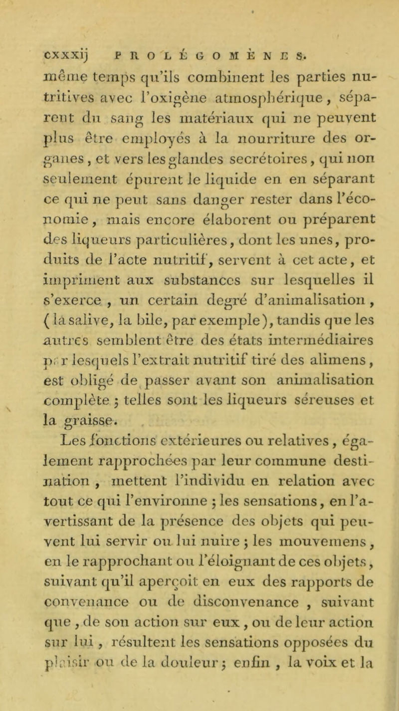 même temps qu’ils combinent les parties nu- tritives avec l’oxigène atmosphérique, sépa- rent du sang les matériaux qui ne peuvent pins être employés à la nourriture des or- ganes , et vers les glandes secrétoires, qui non seulement épurent le liquide en en séparant ce qui ne peut sans danger rester dans réco- nomie, mais encore élaborent ou préparent des liqueurs particulières, dont les unes, pro- duits de l’acte nutritif', servent à cet acte, et impriment aux substances sur lesquelles il s’exerce , un certain degré d’animalisation , ( lâsalive, la bile, par exemple), tandis que les autres semblent être des états intermédiaires p; r lesquels l’extrait nutritif tiré des alimens, est obligé de passer avant son animalisation complète 3 telles sont les liqueurs séreuses et la graisse. Les f onctions extérieures ou relatives, éga- lement rapprochées par leur commune desti- nation , mettent l’individu en relation avec tout ce qui l’environne ; les sensations, en l’a- vertissant de la présence des objets qui peu- vent lui servir ou lui nuire 3 les mouvemens , en le rapprochant ou l’éloignant de ces objets, suivant qu’il aperçoit en eux des rapports de convenance ou de disconvenance , suivant que , de son action sur eux , ou de leur action sur lui, résultent les sensations opposées du plaisir ou de la douleur 3 enfin , la voix et la