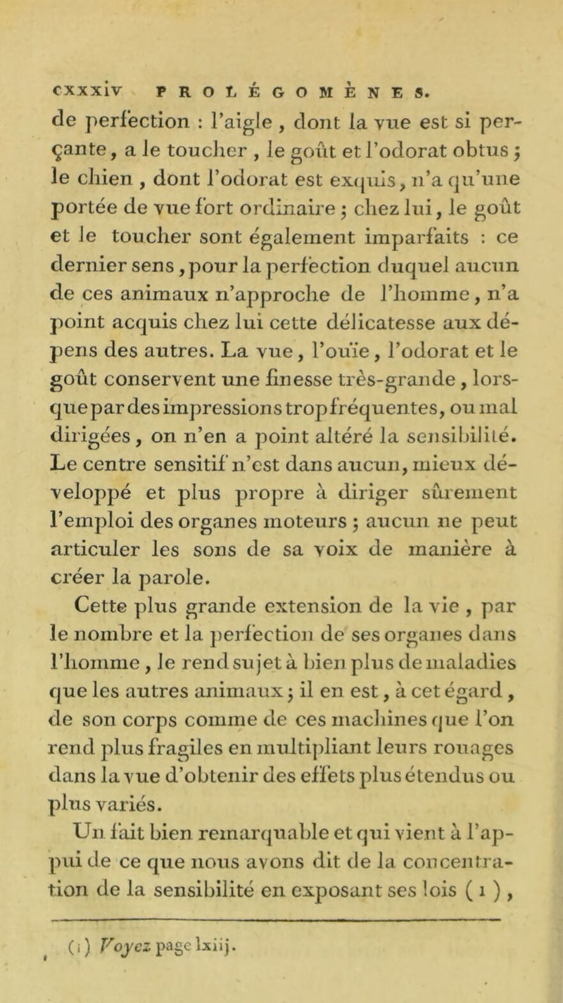 de perfection : l’aigle , dont la vue est si per- çante , a le toucher , Je goût et l’odorat obtus ; le chien , dont l’odorat est exquis, n’a qu’une portée de vue fort ordinaire 5 chez lui, le goût et le toucher sont également imparfaits : ce dernier sens, pour la perfection duquel aucun de ces animaux n’approche de l’homme, n’a point acquis chez lui cette délicatesse aux dé- pens des autres. La vue, l’ouïe, l’odorat et le goût conservent une finesse très-grande , lors- quepardesimpressions tropfréquentes, ou mal dirigées, on n’en a point altéré la sensibilité. Le centre sensitif n’est dans aucun, mieux dé- veloppé et plus propre à diriger sûrement l’emploi des organes moteurs ; aucun ne peut articuler les sons de sa voix de manière à créer la parole. Cette plus grande extension de la vie , par le nombre et la perfection de ses organes dans l’homme, le rend sujet à bien plus de maladies que les autres animaux j il en est, à cet égard , de son corps comme de ces machines que l’on rend plus fragiles en multipliant leurs rouages dans la vue d’obtenir des effets plus étendus ou plus variés. Un fait bien remarquable et qui vient à l’ap- pui de ce que nous avons dit de la concentra- tion de la sensibilité en exposant ses lois ( 1 ), (i) Voyez pagclxiij.