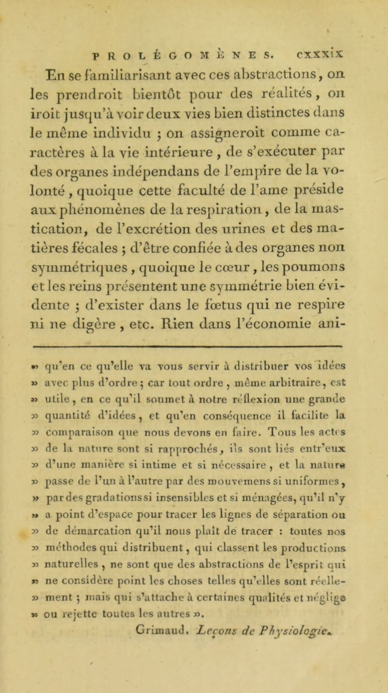 En se familiarisant avec ces abstractions, on les prendroit bientôt pour des réalités, on iroit jusqu’à voir deux vies bien distinctes dans le même individu j on assignèrent comme ca- ractères à la vie intérieure , de s’exécuter par des organes indépendans de l’empire de la vo- lonté , quoique cette faculté de l’ame préside aux phénomènes de la respiration , de la mas- tication, de l’excrétion des urines et des ma- tières fécales ; d’être confiée à des organes non syininétriques , quoique le cœur , les poumons et les reins présentent une symmétrie bien évi- dente ; d’exister dans le fœtus qui ne respire ni ne digère , etc. Rien dans l’économie ani- *3 cju’en ce qu’elle va vous servir à distribuer vos idées » avec plus d’ordre 5 car tout ordre , môme arbitraire, est n utile, en ce qu’il soumet à notre réflexion une grande r> quantité d’idées , et qu’en conséquence il facilite la 33 comparaison que nous devons en faire. Tous les actes 35 de la nature sont si rapprochés, ils sont liés entr’eux 33 d’une manière si intime et si nécessaire , et la nature 33 passe de l’un à l’autre par des mouvemens si uniformes, » par des gradationssi insensibles et si ménagées, qu’il n’y >» a point d’espace pour tracer les lignes de séparation ou 33 de démarcation qu’il nous plaît de tracer : toutes nos 33 méthodes qui distribuent, qui classent les productions 33 naturelles , ne sont que des abstractions de l’esprit qui n ne considère point les choses telles qu’elles sont réelle- 33 ment 5 mais qui s’attache à certaines qualités et néglige 33 ou rejette toutes les autres 33. Grimaud. Leçons de Physiologie«