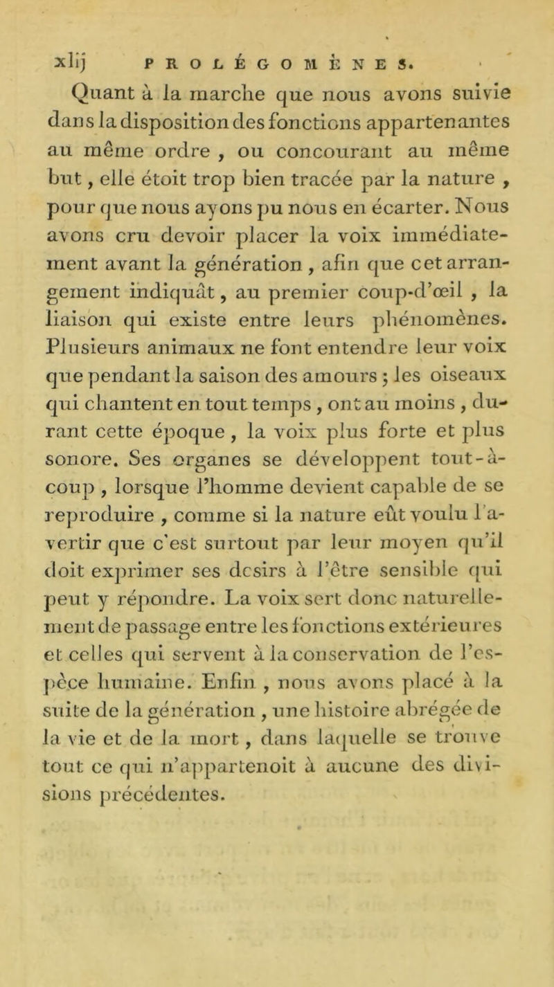 Quant à la marche que nous avons suivie dan sla disposition des fonctions apparten antes au même ordre , ou concourant au même but, elle étoit trop bien tracée par la nature , pour que nous ayons pu nous en écarter. Nous avons cru devoir placer la voix immédiate- ment avant Ja génération , afin que cet arran- gement indiquât, au premier coup-d’œil , la liaison qui existe entre leurs phénomènes. Plusieurs animaux ne font entendre leur voix que pendant la saison des amours ; les oiseaux qui chantent en tout temps , ont au moins , du- rant cette époque , la voix plus forte et plus sonore. Ses organes se développent tout-à- coup , lorsque l’homme devient capable de se reproduire , comme si la nature eût voulu 1 a- vertir que c’est surtout par leur moyen qu’il doit exprimer ses désirs à l’être sensible qui peut y répondre. La voix sert donc naturelle- ment de passage entre les fonctions extérieures et celles qui servent à la conservation de l’es- pèce humaine. Enfin , nous avons placé à la suite de la génération , une histoire abrégée de la vie et de la mort, dans laquelle se trouve tout ce qui n’appartenoit à aucune des divi- sions précédentes.