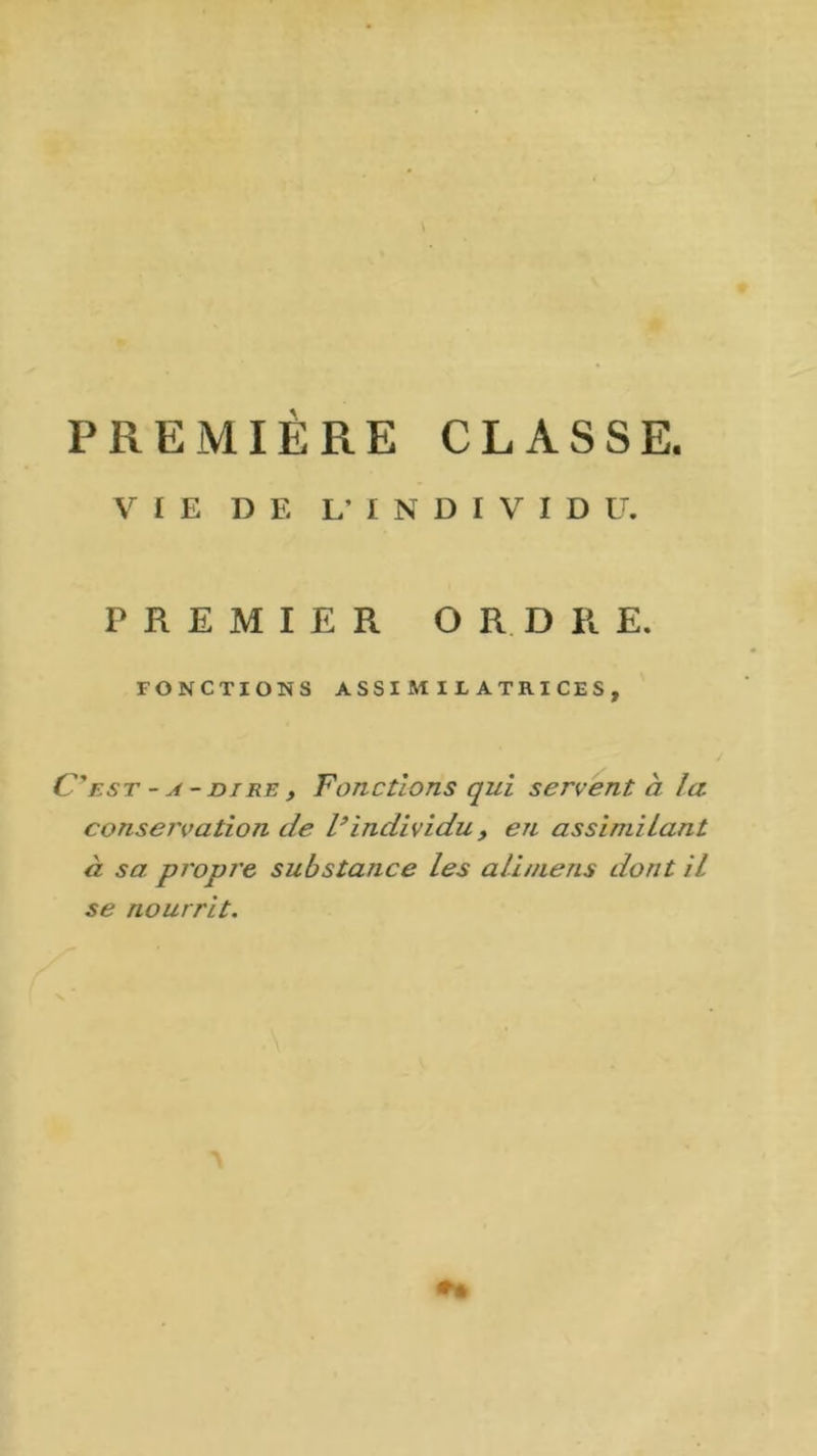 \ PREMIERE CLASSE. VIE DE L’INDIVIDU. PREMIER ORDRE. FONCTIONS ASSIMILATRICES, C’est -a-dire, Fonctions qui servent à la conservation de l’individu, en assimilant à sa propre substance les ali/nens dont il se nourrit.