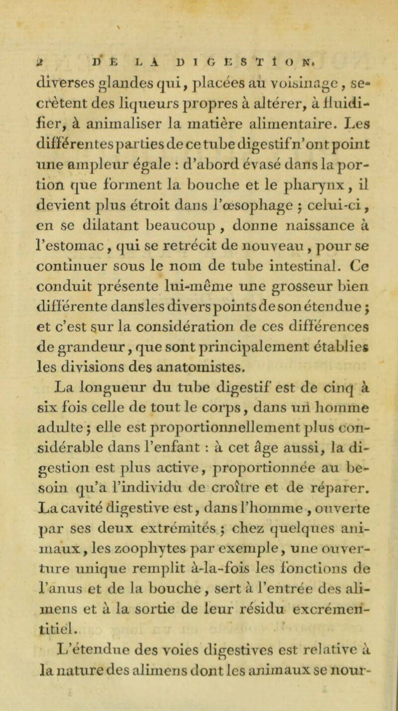 \ J ri' È LA DI 6ËSTÎON* diverses glandes qui, placées au voisinage, se- crétent des liqueurs propres à altérer, à fluidi- fier, à animaliser la matière alimentaire. Les différentes parties de ce tube digestif n’ont point une ampleur égale : d’abord évasé dans la por- tion que forment la bouche et le pharynx, il devient plus étroit dans l’œsophage ; celui-ci, en se dilatant beaucoup , donne naissance à l’estomac, qui se rétrécit de nouveau , pour se continuer sous le nom de tube intestinal. Ce conduit présente lui-même une grosseur bien différente dans les divers points de son étendue ; et c’est sur la considération de ces différences de grandeur, que sont principalement établies les divisions des anatomistes. La longueur du tube digestif est de cinq à six fois celle de tout le corps, dans un homme adulte ; elle est proportionnellement plus con- sidérable dans l’enfant : à cet âge aussi, la di- gestion est plus active, proportionnée au be- soin qu’a l’individu de croître et de réparer. La cavité digestive est, dans l’homme , ouverte par scs deux extrémités ; chez quelques ani- maux , les zoophytes par exemple, une ouver- ture unique remplit à-la-fois les fonctions de l’anus et de la bouche, sert à l’entrée des ali- mens et à la sortie de leur résidu excrémen- titiël. L’étendue des voies digestives est relative à la nature des aiimens dont les animaux se nour-