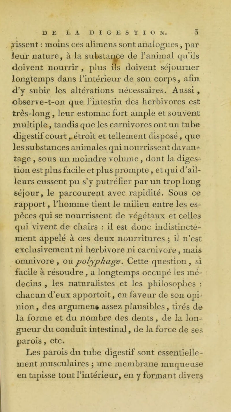 fissent : moins ces alimens sont analogues , par leur nature, à la substance de l’animal qu’ils doivent nourrir , plus ils doivent séjourner longtemps dans l’intérieur de son corps, afin d’y subir les altérations nécessaires. Aussi , observe-t-on que l’intestin des herbivores est très-long , leur estomac fort ample et souvent multiple, tandis que les carnivores ont un tube digestif court,.étroit et tellement disposé , que les substances animales qui nourrissent davan- tage , sous un moindre volume, dont la diges- tion est plus facile et plus prompte, et qui d’ail- leurs eussent pu s’y putréfier par un trop long séjour, le parcourent avec rapidité. Sous ce rapport, l’homme tient le milieu entre les es- pèces qui se nourrissent de végétaux et celles qui vivent de chairs : il est donc indistincte- ment appelé à ces deux nourritures ; il n’est exclusivement ni herbivore ni carnivore , mais omnivore , ou polyphage. Cette question , si facile à résoudre , a longtemps occupé les mé- decins , les naturalistes et les philosophes : chacun d’eux apportoit, en faveur de son opi- nion, des argument assez plausibles, tirés de la forme et du nombre des dents, de la lon- gueur du conduit intestinal, de la force de ses parois, etc. Les parois du tube digestif sont essentielle- ment musculaires ; une membrane muqueuse en tapisse tout l’intérieur, en y formant divers