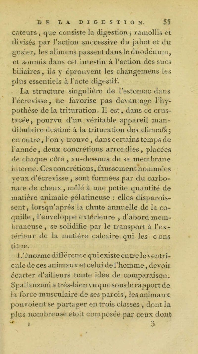 cateurs, que consiste la digestion ; ramollis et divisés par l’action successive du jabot et du gosier, les alimens passent dans le duodénum, et soumis dans cet intestin à l’action des sucs biliaires, ils y éprouvent les cliangeinens les plus essentiels à l’acte digestif. La structure singulière de l’estomac dans l’écrevisse , ne favorise pas davantage l’hy- pothèse de la trituration. Il est, dans ce crus- tacée, pourvu d’un véritable appareil man- dibulaire destiné à la trituration des alimens $ en outre, l’on y trouve , dans certains temps de l’année, deux concrétions arrondies, placées de chaque côté , au-dessous de sa membrane interne. Ces concrétions, faussement nommées yeux d’écrevisse , sont formées par du carbo- nate de chaux, mêlé à une petite quantité de matière animale gélatineuse : elles disparois- sent, lorsqu’après la chute annuelle de la co- quille , l’enveloppe extérieure , d’abord mem- braneuse , se solidifie par le transport à l’ex- térieur de la matière calcaire qui les c ons titue. L’énorme diff érence qui existe entre le ventri- cule de ces animaux et celui de l’homme, devoit écarter d’ailleurs toute idée de comparaison. S pall anzani a très-bien vu que sous le rapport de la force musculaire de ses parois, les animaux pouvoient se partager en trois classes , dont la plus nombreuse étoit composée par ceux dont O o \ i