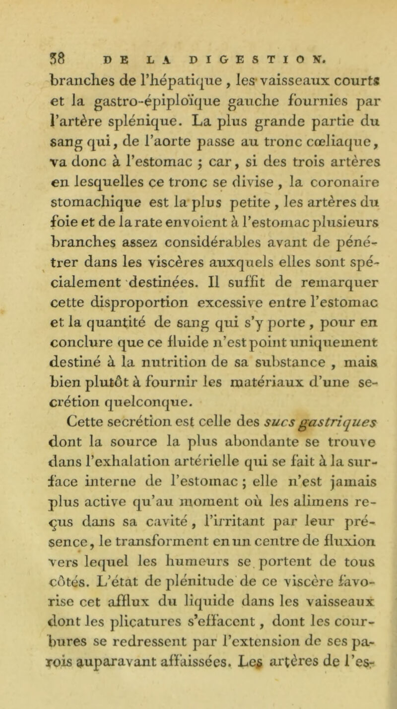 brandies de l’hépatique , les vaisseaux courts et la gastro-épiploïque gauche fournies par l’artère splénique. La plus grande partie du sang qui, de l’aorte passe au tronc cœliaque, va donc à l’estomac ; car, si des trois artères en lesquelles ce tronc se divise , la coronaire stomachique est la plus petite , les artères du foie et de larate envoient à l’estomac plusieurs branches assez considérables avant de péné- trer dans les viscères auxquels elles sont spé- cialement destinées. Il suffit de remarquer cette disproportion excessive entre l’estomac et la quantité de sang qui s’y porte , pour en conclure que ce fluide n’est point uniquement destiné à la nutrition de sa substance , mais bien plutôt à fournir les matériaux d’une se- crétion quelconque. Cette secrétion est celle des sucs gastriques dont la source la plus abondante se trouve dans l’exhalation artérielle qui se fait à la sur- face interne de l’estomac ; elle n’est jamais plus active qu’au moment où les alimens re- çus dans sa cavité, l'irritant par leur pré- sence, le transforment en un centre de fluxion vers lequel les humeurs se portent de tous côtés. L’état de plénitude de ce viscère favo- rise cet afflux du liquide dans les vaisseaux dont les plicatures s’effacent, dont les cour- bures se redressent par l’extension de ses pa- rois auparavant affaissées. Le$ artères de l’es-