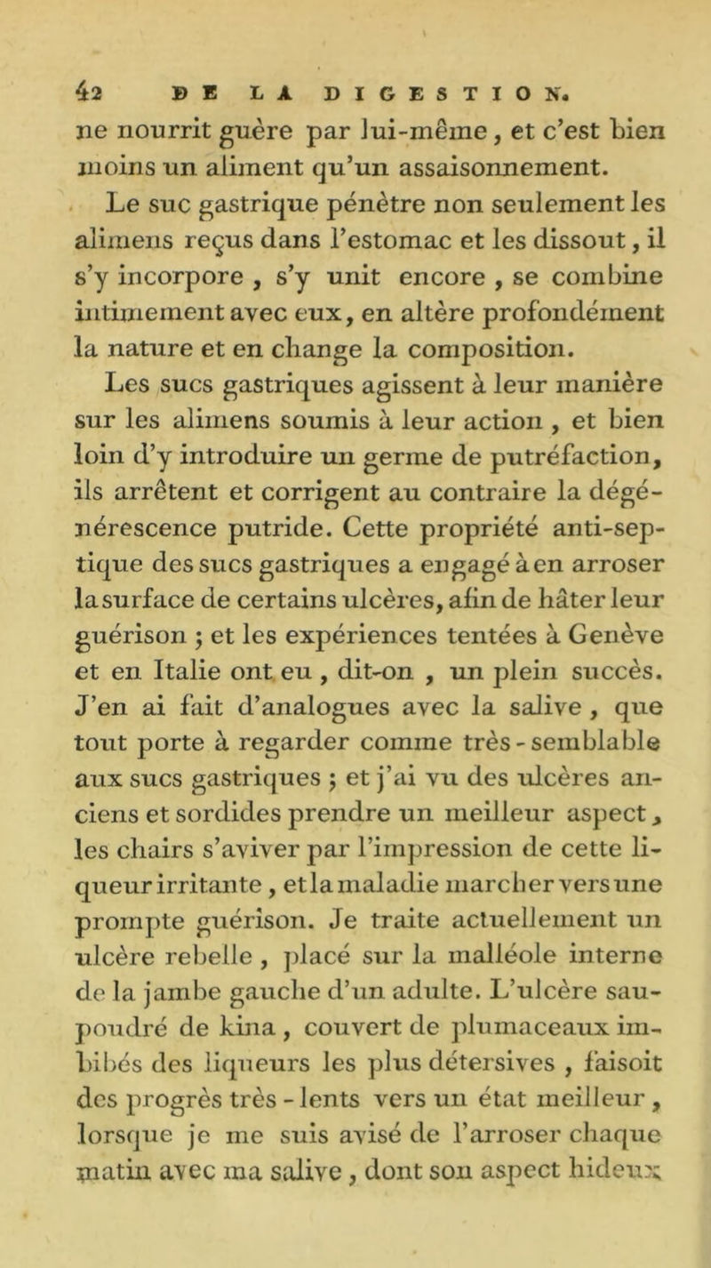 ne nourrit guère par lui-même, et c’est bien moins un aliment qu’un assaisonnement. Le suc gastrique pénètre non seulement les alimens reçus dans l’estomac et les dissout, il s’y incorpore , s’y unit encore , se combine intimement avec eux, en altère profondément la nature et en change la composition. Les sucs gastriques agissent à leur manière sur les alimens soumis à leur action , et bien loin d’y introduire un germe de putréfaction, ils arrêtent et corrigent au contraire la dégé- nérescence putride. Cette propriété anti-sep- tique des sucs gastriques a engagé à en arroser la surface de certains ulcères, afin de hâter leur guérison ; et les expériences tentées à Genève et en Italie ont eu , dit-on , un plein succès. J’en ai fait d’analogues avec la salive , que tout porte à regarder comine très - semblable aux sucs gastriques ; et j’ai vu des ulcères an- ciens et sordides prendre un meilleur aspect, les chairs s’aviver par l’impression de cette li- queur irritante , et la maladie marcher vers une prompte guérison. Je traite actuellement un ulcère rebelle , placé sur la malléole interne de la jambe gauche d’un adulte. L’ulcère sau- poudré de kina , couvert de plumaceaux im- bibés des liqueurs les plus détersives , faisoit des progrès très - lents vers un état meilleur , lorsque je me suis avisé de l’arroser chaque tnatiii a\ec ma salive, dont son aspect hideux