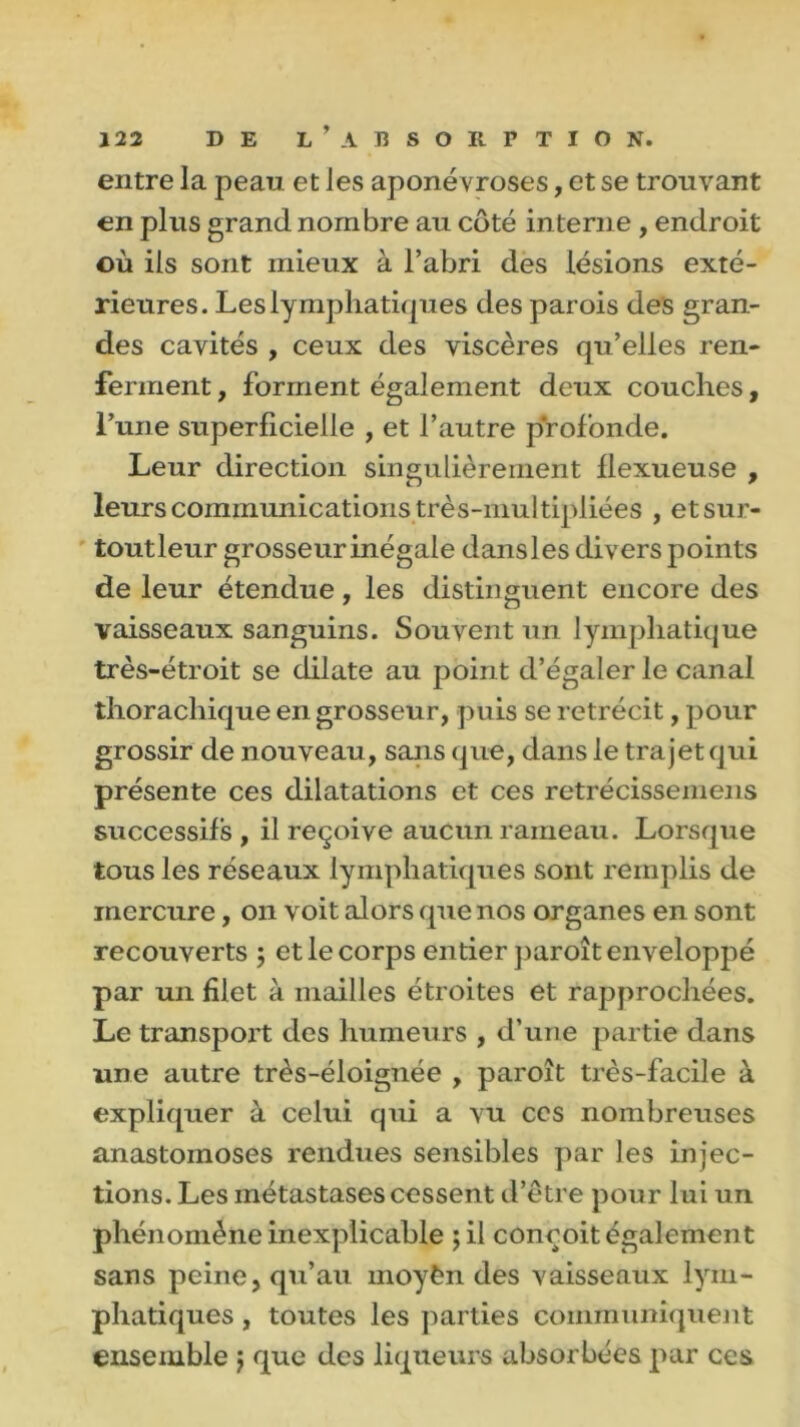 entre la pean et les aponévroses, et se trouvant en plus grand nombre au côté interne , endroit où iis sont mieux à l’abri des lésions exté- rieures. Les lymphatiques des parois des gran- des cavités , ceux des viscères qu’elles ren- ferment , forment également deux couches, l’une superficielle , et l’autre profonde. Leur direction singulièrement llexueuse , leurs communications très-multipliées , etsur- toutleur grosseur inégale dansles divers points de leur étendue, les distinguent encore des vaisseaux sanguins. Souvent un lymphatique très-étroit se dilate au point d’égaler le canal thorachique en grosseur, puis se rétrécit, pour grossir de nouveau, sans que, dans le trajet qui présente ces dilatations et ces retrécissemens successifs , il reçoive aucun rameau. Lorsque tous les réseaux lymphatiques sont remplis de mercure, on voit alors que nos organes en sont recouverts ; et le corps entier paroît enveloppé par un filet à mailles étroites et rapprochées. Le transport des humeurs , d’une partie dans une autre très-éloignée , paroît très-facile à expliquer à celui qui a vu ces nombreuses anastomoses rendues sensibles par les injec- tions. Les métastases cessent d’être pour lui un phénomène inexplicable ;il conçoit également sans peine, qu’au moyèn des vaisseaux lym- phatiques , toutes les parties communiquent ensemble j que des liqueurs absorbées par ces