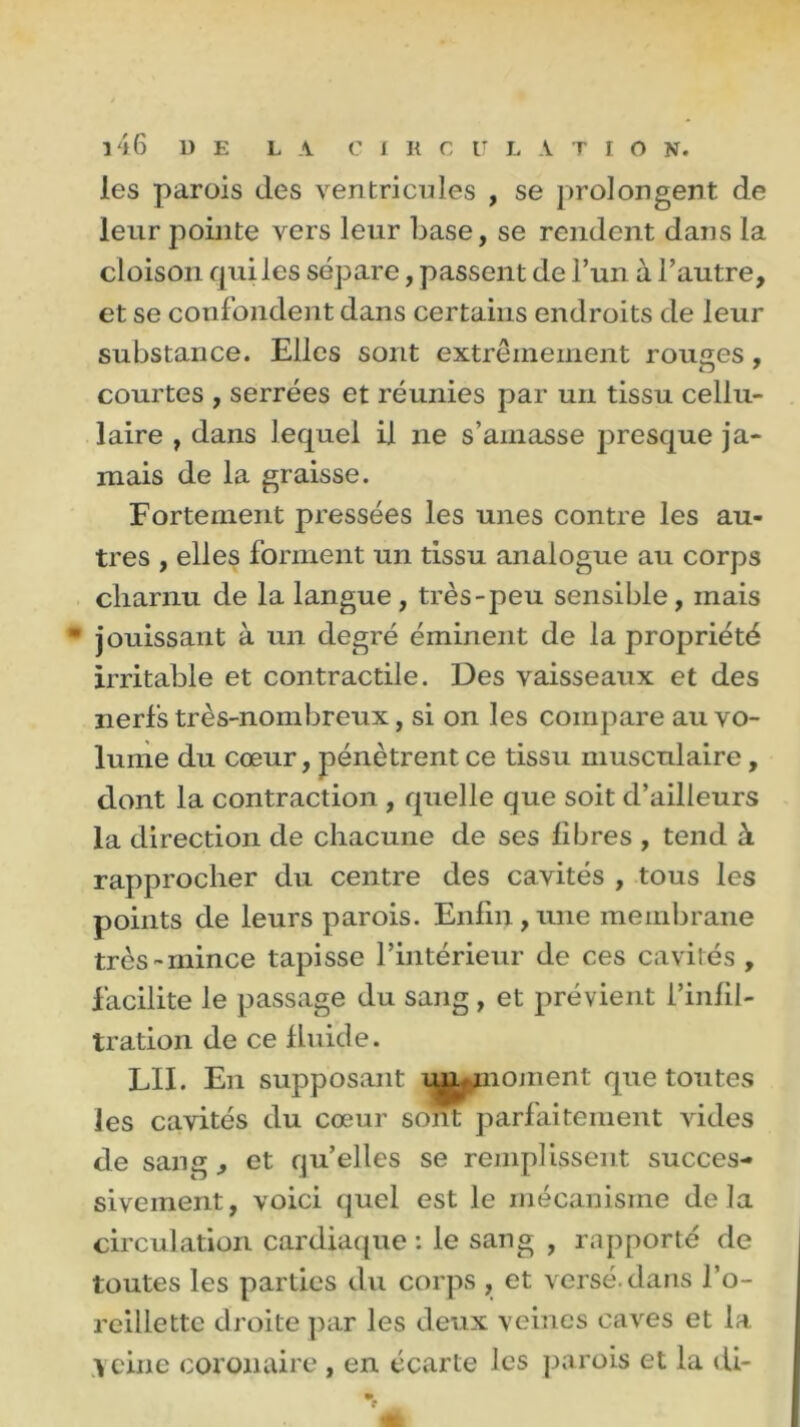 les parois des ventricules , se prolongent de leur pointe vers leur base, se rendent dans la cloison qui les sépare, passent de l’un à l’autre, et se confondent dans certains endroits de leur substance. Elles sont extrêmement rouges, courtes , serrées et réunies par un tissu cellu- laire , dans lequel il ne s’amasse presque ja- mais de la graisse. Fortement pressées les unes contre les au- tres , elles forment un tissu analogue au corps charnu de la langue , très-peu sensible, mais jouissant à un degré éminent de la propriété irritable et contractile. Des vaisseaux et des nerfs très-nombreux, si on les compare au vo- lume du cœur, pénètrent ce tissu musculaire, dont la contraction , quelle que soit d’ailleurs la direction de chacune de ses libres , tend à rapprocher du centre des cavités , tous les points de leurs parois. Enfin,une membrane très-mince tapisse l’intérieur de ces cavités , facilite le passage du sang , et prévient l’infil- tration de ce fluide. LIE En supposant un^noment que toutes les cavités du cœur sont parfaitement vides de sang, et quelles se remplissent succes- sivement, voici quel est le mécanisme de là circulation cardiaque : le sang , rapporté de toutes les parties du corps , et versé, dans l’o- reillette droite par les deux veines caves et la Veine coronaire , en écarte les parois et la di-