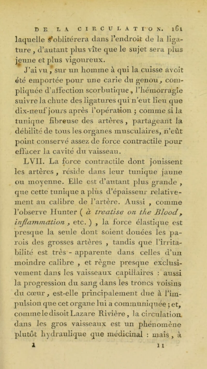 laquelle ^oblitérera dans l’endroit de la liga- ture , d’autant plus vite que le sujet sera plus jeune et plus vigoureux. J’ai vu , sur un homme à qui la cuisse avoit été emportée pour une carie du genou, com- pliquée d’affection scorbutique, l’hémorragie suivre la chute des ligatures qui n’eut lieu que dix-neuf jours après l’opération ; comme si la tunique fibreuse des artères , partageant la débilité de tous les organes musculaires, n’eût point conservé assez de force contractile pour effacer la cavité du vaisseau. LVII. La force contractile dont jouissent les artères , réside dans leur tunique jaune ou moyenne. Elle est d’autant plus grande , que cette tunique a plus d’épaisseur relative- ment au calibre de l’artère. Aussi , comme l’observe Hunter ( à treatîsa on the Blood, inflammation , etc. ) , la force élastique est presque la seule dont soient douées les pa- rois des grosses artères , tandis que l’irrita- bilité est très - apparente dans celles d’un moindre calibre , et règne presque exclusi- vement dans les vaisseaux capillaires : aussi la progression du sang dans les troncs voisins du cœur, est-elle principalement due à l’im- pulsion que cet organe lui a communiquée ; et, comme le disoit Lazare Rivière, la circulation dans les gros vaisseaux est un phénomène plutôt hydraulique que médicinal : mais , à