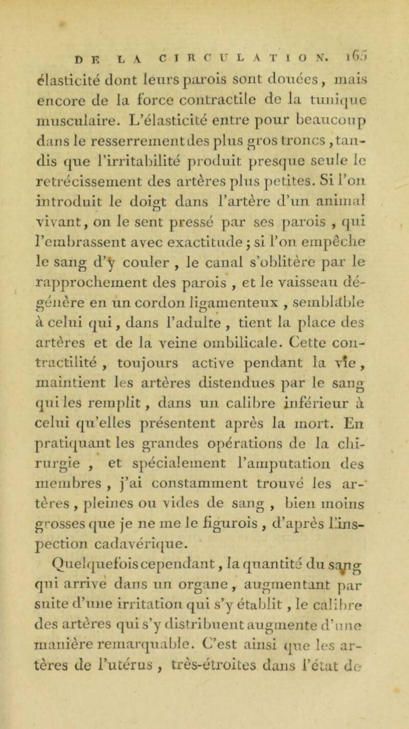 élasticité dont leurs parois sont douées, mais encore de la force contractile de la tunique musculaire. L’élasticité entre pour beaucoup dans le resserrement des plus gros troncs , tan- dis que l’irritabilité produit presque seule le rétrécissement des artères plus petites. Si l’on introduit le doigt dans l’artère d’un animal vivant, on le sent pressé par ses parois , qui l’embrassent avec exactitude ; si l’on empêche le sang d’y couler , le canal s’oblitère par le rapprochement des parois , et le vaisseau dé- génère en un cordon ligamenteux , semblable à celui qui, dans l’adulte , tient la place des artères et de la veine ombilicale. Cette con- tractilité , toujours active pendant la vîe , maintient les artères distendues par le sang qui les remplit, dans un calibre inférieur à celui qu’elles présentent après la mort. En pratiquant les grandes opérations de la chi- rurgie , et spécialement l’amputation des membres , j’ai constamment trouvé les ar- tères , pleines ou vides de sang , bien moins grosses que je ne me le figurois , d’après l!ins- pection cadavérique. Quelquefois cependant, la quantité du sryig qui arrivé dans un organe, augmentant par suite d’une irritation qui s’y établit, le calibre des artères qui s’y distribuent augmente d’une manière remarquable. C’est ainsi que les ar- tères de l’utérus , très-étroites dans l’état de