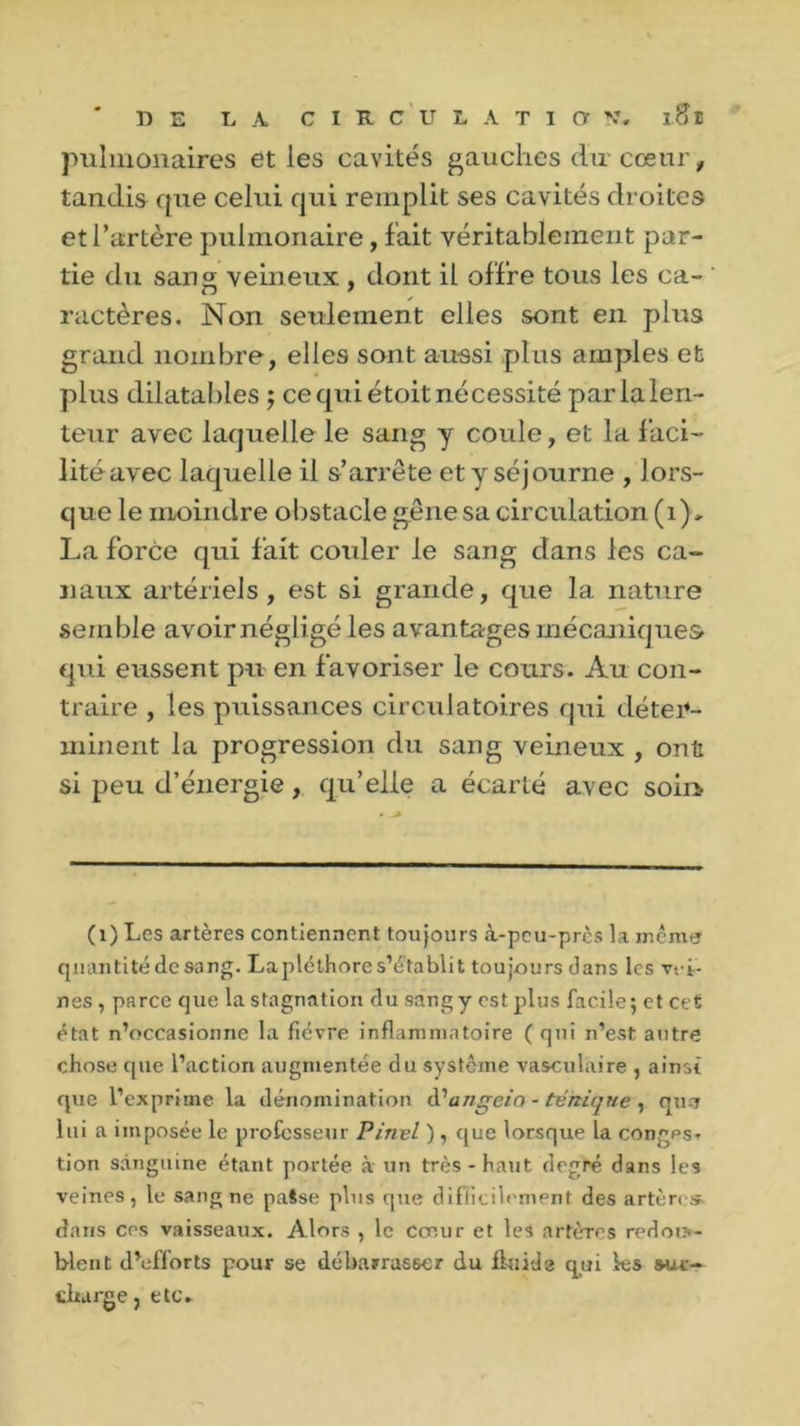 pulmonaires et les cavités gauches du cœur, tandis que celui qui remplit ses cavités droites et l’artère pulmonaire, fait véritablement par- tie du sang veineux , dont il offre tous les ca- ractères. Non seulement elles sont en plus grand nombre, elles sont aussi plus amples et plus dilatables ; ce qui étoit nécessité par la len- teur avec laquelle le sang y coule, et la faci- litéavec laquelle il s’arrête et y séjourne , lors- que le moindre obstacle gêne sa circulation (i)> La force qui fait couler le sang dans les ca- naux artériels, est si grande, que la nature semble avoirnégligé les avantages mécaniques qui eussent pu en favoriser le cours. Au con- traire , les puissances circulatoires qui déter- minent la progression du sang veineux , ont si peu d’énergie, qu’elle a écarté avec soin (1) Les artères contiennent toujours à-peu-pres la meme quantité de sang. Lapléthores’établit toujours dans les vei- nes , parce que la stagnation du sang y est plus facile; et cet état n’occasionne la fièvre inflammatoire ( qui n’est autre chose que l’action augmentée du système vasculaire , ainsi que l’exprime la dénomination à?angeia - tèniqne , quo lui a imposée le professeur Pinel ), que lorsque la conges- tion sanguine étant portée à un très - haut degré dans les veines, le sang ne paSse plus que difficilement des artère* dans ces vaisseaux. Alors , le coeur et les artères redou- blent d’efforts pour se débarrasser du fluide qui ks sur- charge, etc.