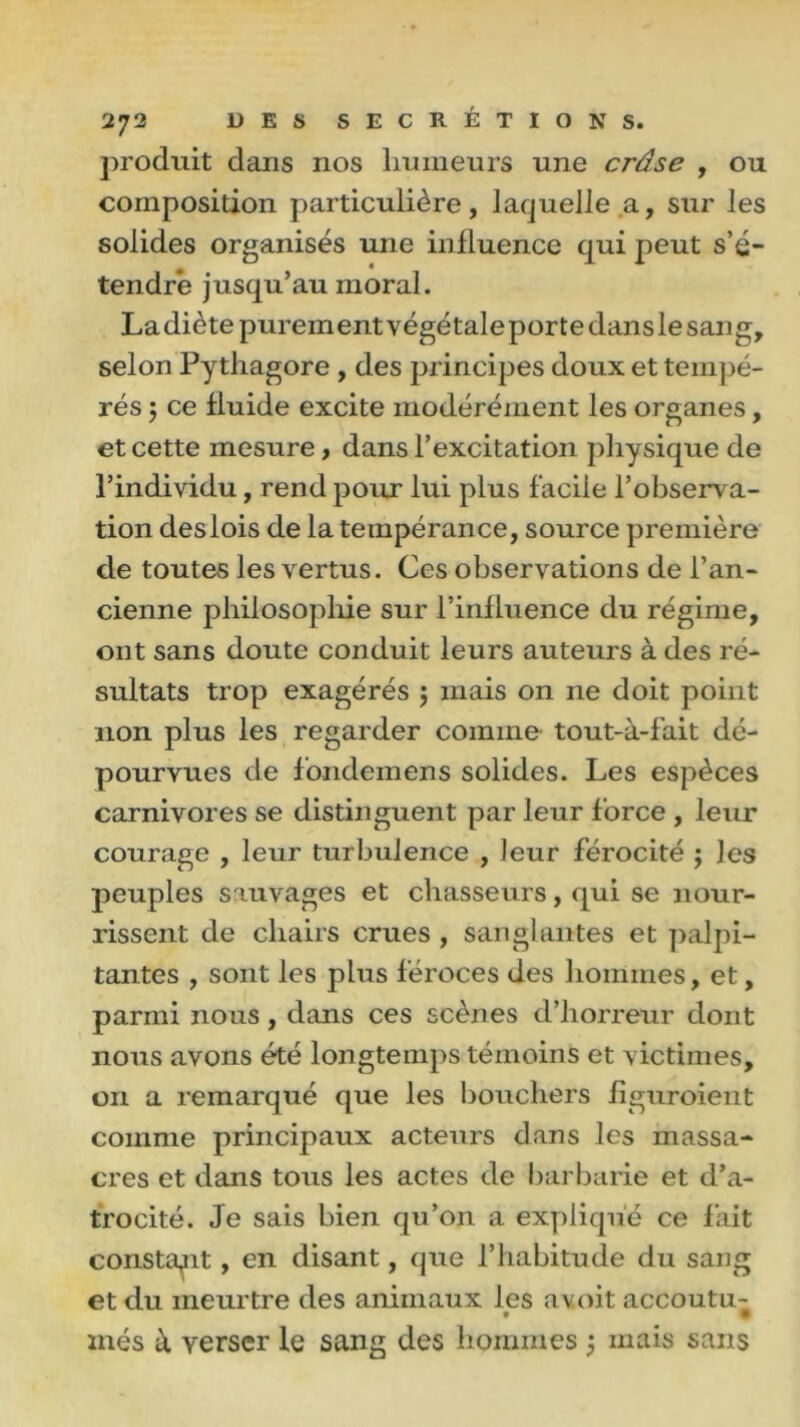 produit dans nos humeurs une crâse , ou composition particulière, laquelle a, sur les solides organisés une influence qui peut s’é- tendre jusqu’au moral. La diète purein ent végétale porte dans le san g, selon Pythagore , des principes doux et tempé- rés ; ce fluide excite modérément les organes, et cette mesure, dans l’excitation physique de l’individu, rend pour lui plus facile l’observa- tion des lois de la tempérance, source première de toutes les vertus. Ces observations de l’an- cienne philosophie sur l’influence du régime, ont sans doute conduit leurs auteurs à des ré- sultats trop exagérés ; mais on ne doit point non plus les regarder comme tout-à-fait dé- pourvues de fondemens solides. Les espèces carnivores se distinguent par leur force , leur courage , leur turbulence , leur férocité ; les peuples sauvages et chasseurs, qui se nour- rissent de chairs crues , sanglantes et palpi- tantes , sont les plus féroces des hommes, et, parmi nous, dans ces scènes d’horreur dont nous avons été longtemps témoins et victimes, on a remarqué que les bouchers figuraient comme principaux acteurs dans les massa- cres et dans tous les actes de barbarie et d’a- trocité. Je sais bien qu’on a expliqué ce fait constant, en disant, que l’habitude du sang et du meurtre des animaux les a voit accoutu- inés à verser le sang des hommes ) mais sans