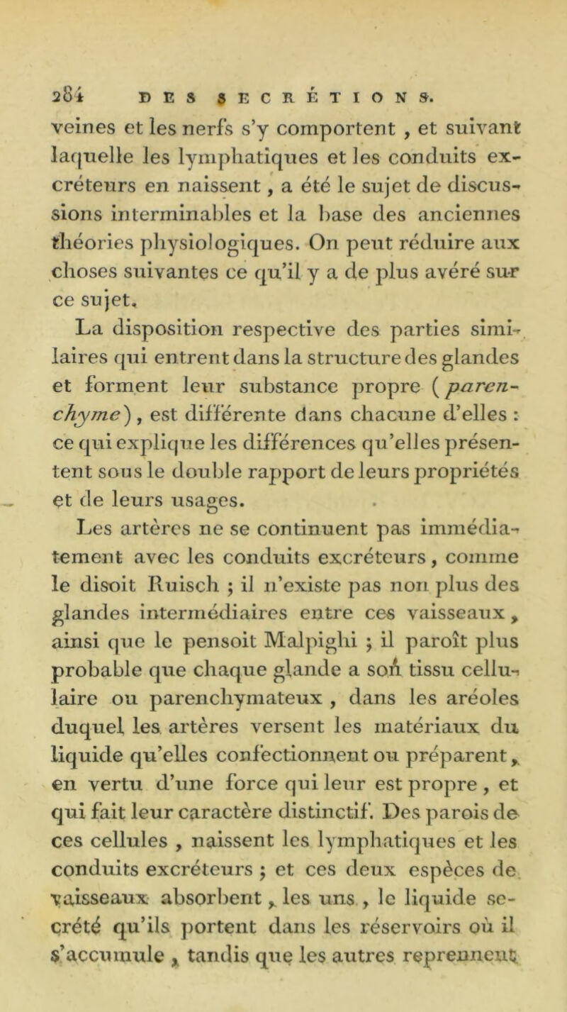 veines et les nerfs s’y comportent , et suivant laquelle les lymphatiques et les conduits ex- créteurs en naissent, a été le sujet de discus- sions interminables et la base des anciennes théories physiologiques. On peut réduire aux choses suivantes ce qu’il y a de plus avéré sur ce sujet, La disposition respective des parties simi- laires qui entrent dans la structure des glandes et forment leur substance propre ( paren- chyme') , est différente dans chacune d’elles : ce qui explique les différences qu’elles présen- tent sous le double rapport de leurs propriétés et de leurs usages. Les artères ne se continuent pas immédia- tement avec les conduits excréteurs, comme le disoit Ruisch ; il n’existe pas non plus des glandes intermédiaires entre ces vaisseaux , ainsi que le pensoit Malpighi ; il paroît plus probable que chaque glande a soA tissu cellu- laire ou parenchymateux , dans les aréoles duquel les artères versent les matériaux du liquide qu’elles confectionnent ou préparent, en vertu d’une force qui leur est propre , et qui fait leur caractère distinctif. Des parois de ces cellules , naissent les lymphatiques et les conduits excréteurs ; et ces deux espèces de vaisseaux absorbent y les uns , le liquide se- crété qu’ils portent dans les réservoirs où il s’accumule x tandis que les autres reprennent