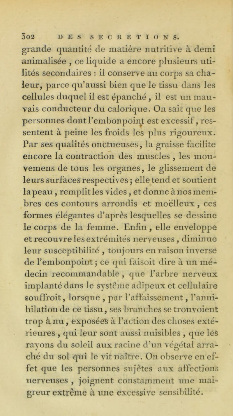 grande quantité de matière nutritive à demi animalisée , ce liquide a encore plusieurs uti- lités secondaires : il conserve au corps sa cha- leur, parce qu’aussi bien que le tissu dans les cellules duquel il est épanché , il est un mau- vais conducteur du calorique. On sait que les personnes dont Pem bon point est excessif, res- sentent à peine les froids les plus rigoureux. Par ses qualités onctueuses, la graisse facilite encore la contraction des muscles , les mou- vemens de tous les organes, le glissement de leurs surfaces respectives 5 elle tend et soutien t la peau, remplit les vides , et donne à nos mem- bres ces contours arrondis et moelleux, ces formes élégantes d’après lesquelles se dessine le corps de la femme. Enfin , elle enveloppe et recouvre les extrémités nerveuses, diminue leur susceptibilité , toujours en raison inverse de l’embonpoint 5 ce qui faisoit dire à un mé- decin recommandable, (pie l’arbre nerveux implanté dans le système adipeux et cellulaire souffroit, lorsque , par l’affaissement, l’anni- hilation de ce tissu, ses branches se trouvoient trop à nu, exposées à l’action des choses exté- rieures , qui leur sont aussi nuisibles , que les rayons du soleil aux racine d’un végétal arra- ché du sol qui le vit naître. On observe en ef- fet que les personnes sujètes aux affections nerveuses , joignent constamment une mai- greur extrême à une excessive sensibilité.