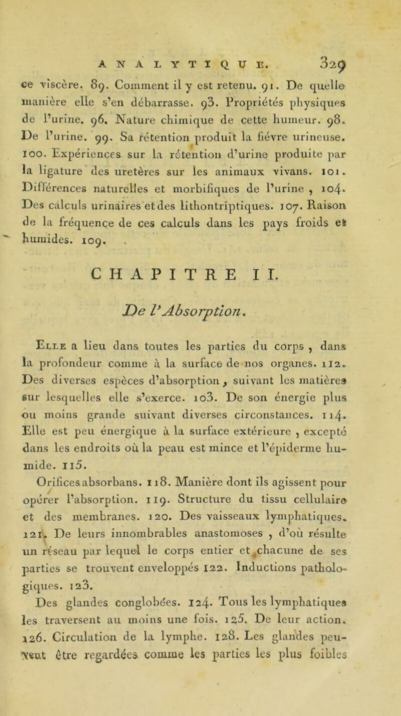 ce •viscère. 89. Comment il y est retenu. 91. De quelle manière elle s’en débarrasse. ç3. Propriétés physiques de l’urine. 96. Nature chimique de cette humeur. 98. De l’urine. 99. Sa rétention produit la fièvre urineuse. ioo. Expériences sur la rétention d’urine produite par la ligature des uretères sur les animaux vivans. 101. Diliérences naturelles et morbifiques de l’urine , io4* Des calculs urinaires et des lithontriptiques. 107. Raison de la fréquence de ces calculs dans les pays froids efe humides. 109. CHAPITRE II. De VAbsorption. Elle a lieu dans toutes les parties du corps , dans la profondeur comme à la surface de nos organes. 112. Des diverses espèces d’absorption , suivant les matières sur lesquelles elle s’exerce. io3. De son énergie plus ou moins grande suivant diverses circonstances. 114. Elle est peu énergique à la surface extérieure , excepté dans les endroits où la peau est mince et l’épiderme hu- mide. u5. Orificesabsorbans. 118. Manière dont ils agissent pour opérer l’absorption. 119. Structure du tissu cellulaire et des membranes. 120. Des vaisseaux lymphatiques. i2r. De leurs innombrables anastomoses , d’où résulte un réseau par lequel le corps entier et.chacune de ses parties se trouvent enveloppés 122. Inductions patholo- giques. 123. Des glandes conglobées. 124* Tous les lymphatiques les traversent au moins une fois. 125. De leur action. 126. Circulation de la lymphe. 128. Les glandes peu- \«ut être regardées comme les parties les plus foibles