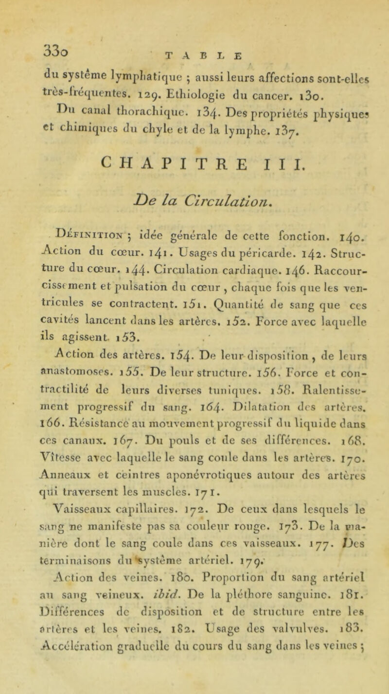 du système lymphatique ; aussi leurs affections sont-elles très-lréquentes. 129, Ethiologie du cancer. i3o. Du canal thorachique. 13/j.* Des propriétés physiques et chimiques du chyle et de la lymphe. i3y. CHAPITRE III. De la Circulation. Définition •, idée générale de cette fonction. 140. Action du cœur. 141. Usages du péricarde. 142. Struc- ture du cœur. )44• Circulation cardiaque. 146. Raccour- cisst ment et pulsation du cœur , chaque fois que les -ven- tricules se contractent. i5i. Quantité de sang que ces cavités lancent dans les artères. i52. Force avec laquelle ils agissent. i53. Action des artères. l54- De leur disposition , de leurs anastomoses. j55. De leur structure. i56. Force et con- tractilité de leurs diverses tuniques. i58. Ralentisse- ment progressif du sang. 16/\. Dilatation des artères. 166. Résistance au mouvement progressif du liquide dans ces canaux. 167. Du pouls et de ses différences. 168. Vitesse avec laquelle le sang coule dans les artères. 170. Anneaux et cèintres aponévrotiques autour des artères qui traversent les muscles. T7I. Vaisseaux capillaires. 172. De ceux dans lesquels le sang ne manifeste pas sa coulepr rouge. JyZ. De la ma- nière dont le sang coule dans ces vaisseaux. 177. Des terminaisons du‘■système artériel. 179.' Action des veines. 180. Proportion du sang artériel au sang veineux, ibid. De la pléthore sanguine. ]8r. Différences de disposition et de structure entre les artères et les veines. 182. Usage des valvulves. i83. Accélération graduelle du cours du sang dans les veines •,