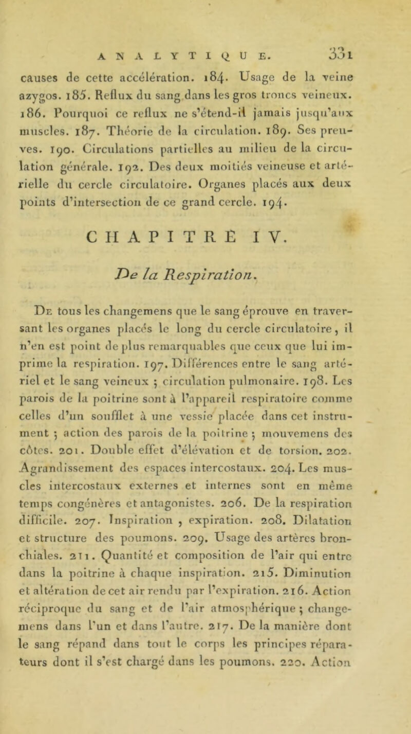 causes de cette accélération. 184. Usage de la veine azygos. i85. Reflux du sang dans les gros troncs veineux. 186. Pourquoi ce reflux ne s’étend-il jamais jusqu’aux muscles. 187. Théorie de la circulation. 189. Ses preu- ves. 190. Circulations partielles au milieu de la circu- lation générale. 19a. Des deux moitiés veineuse et arté- rielle du cercle circulatoire. Organes placés aux deux points d’intersection de ce grand cercle. 194* CHAPITRE IV. De la Respiration. De tous les chnngemens que le sang éprouve en traver- sant les organes placés le long du cercle circulatoire, il n’en est point déplus remarquables que ceux que lui im- prime la respiration. 197. Différences entre le sang arté- riel et le sang veineux ; circulation pulmonaire. 198. Les parois de la poitrine sont à l’appareil respiratoire comme celles d’un soufflet à une vessie placée dans cet instru- ment 5 action des parois de la poitrine ; rnouvemens des cotes. 201. Double effet d’élévation et de torsion. 202. Agrandissement des espaces intercostaux. 204. Les mus- cles intercostaux externes et internes sont en même < temps congénères et antagonistes. 206. De la respiration difficile. 207. Inspiration , expiration. 208. Dilatation et structure des poumons. 209. Usage des artères bron- chiales. 2t 1. Quantité et composition de l’air qui entre dans la poitrine à chaque inspiration. 2i5. Diminution et altération de cet air rendu par l’expiration. 216. Action réciproque du sang et de l’air atmosphérique ; change- mens dans l’un et dans l’autre. 217. De la manière dont le sang répand dans tout le corps les principes répara- teurs dont il s’est chargé dans les poumons. 220. Action