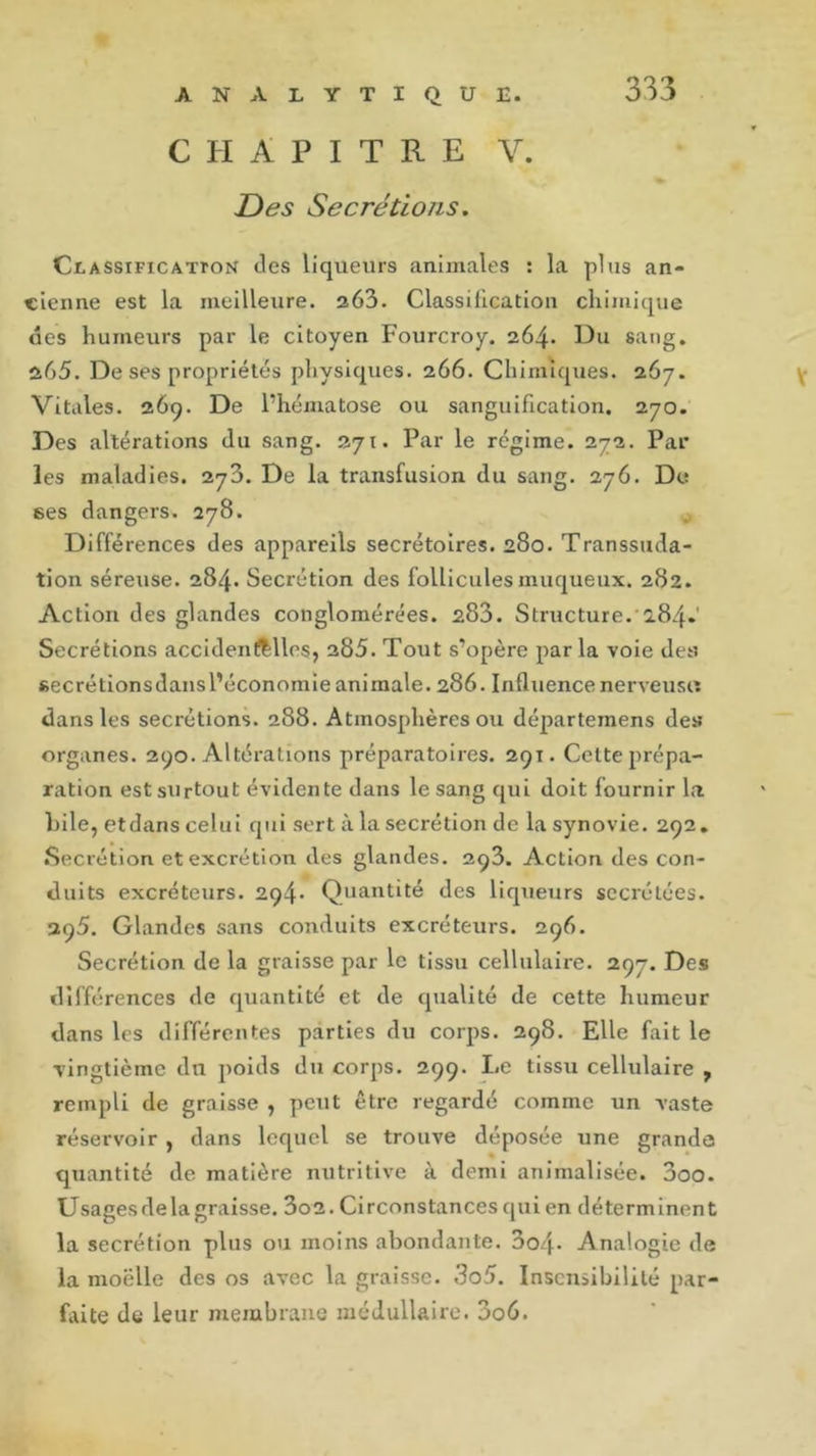 CHAPITRE V. JD es Secrétions. Classification des liqueurs animales : la plus an- cienne est la meilleure. 263. Classification chimique des humeurs par le citoyen Fourcroy. 264. Du sang. 265. De ses propriétés physiques. 266. Chimiques. 267. Vitales. 269. De l’hématose ou sanguification. 270. Des altérations du sang. 271. Par le régime. 272. Par les maladies. 273. De la transfusion du sang. 276. De 6es dangers. 278. Différences des appareils secrétoires. 280. Transsuda- tion séreuse. 284. Secrétion des follicules muqueux. 282. Action des glandes conglomérées. 283. Structure.'284.’ Secrétions accidentelles, 285. Tout s’opère par la voie des «ecrétionsdansl’économie animale. 286. Influence nerveuse dans les secrétions. 288. Atmosphères ou départemens de» organes. 290. Altérations préparatoires. 291. Cette prépa- ration est surtout évidente dans le sang qui doit fournir la hile, etdans celui qui sert à la secrétion de la synovie. 292. Secrétion et excrétion des glandes. 293. Action des con- duits excréteurs. 294* Quantité des liqueurs secrétées. 295. Glandes sans conduits excréteurs. 296. Secrétion de la graisse par le tissu cellulaire. 297. Des différences de quantité et de qualité de cette humeur dans les différentes parties du corps. 298. Elle fait le vingtième du poids du corps. 299. I.e tissu cellulaire f rempli de graisse , peut être regardé comme un vaste réservoir , dans lequel se trouve déposée une grande quantité de matière nutritive à demi annualisée. 300. Usagesdelagraisse. 3o2. Circonstances qui en déterminent la secrétion plus ou moins abondante. 3o4* Analogie de la moelle des os avec la graisse. 3o5. Insensibilité par- faite de leur membrane médullaire. 3o6.