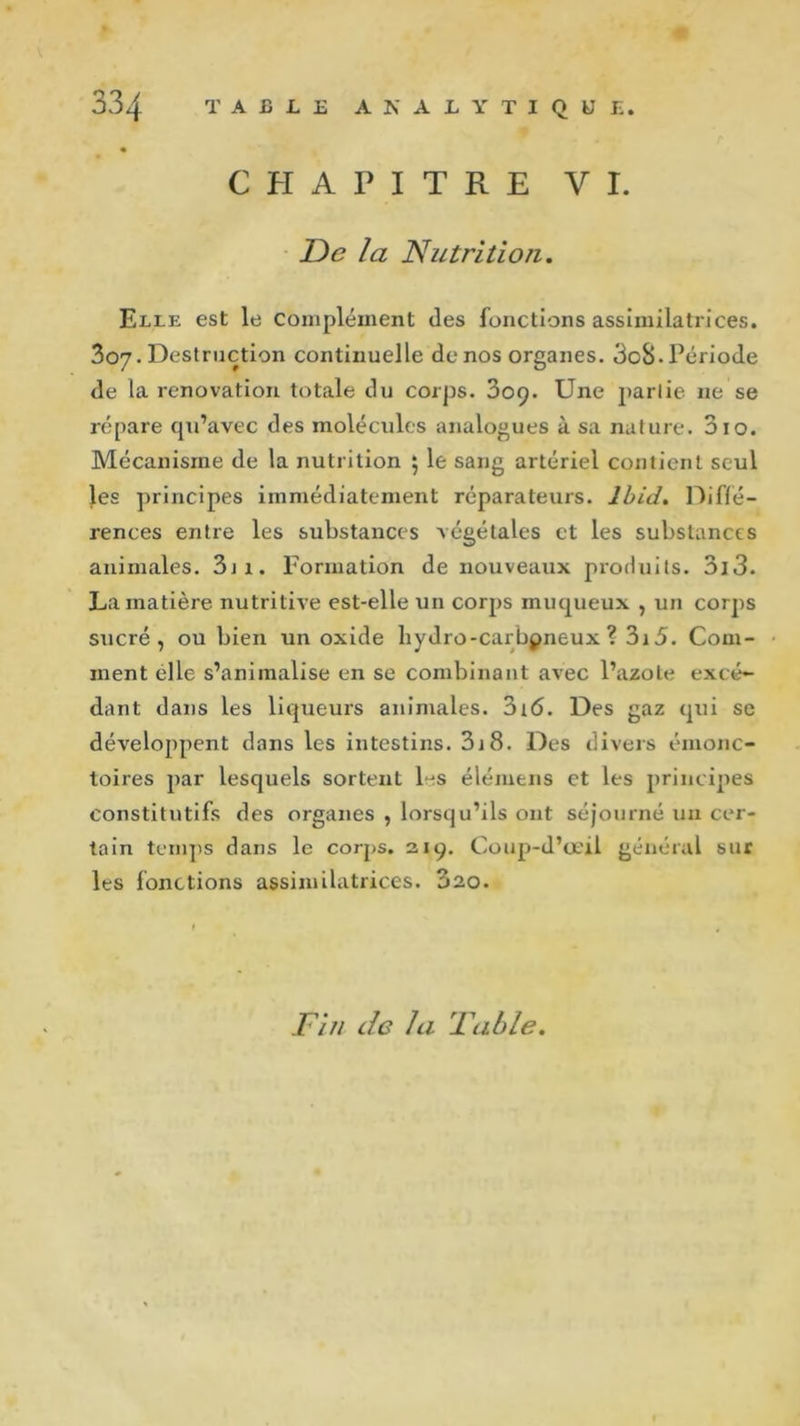 CHAPITRE VI. De la Nutrition. Elle est le complément des fonctions assimilatrices. 307. Destruction continuelle de nos organes. 3o8-Période de la renovation totale du corps. 309. Une partie 11e se répare qu’avec des molécules analogues à sa nature. 310. Mécanisme de la nutrition 5 le sang artériel contient seul les principes immédiatement réparateurs. Ibid. Diffé- rences entre les substances végétales et les substances animales. 3ji. Formation de nouveaux produits. 3i3. La matière nutritive est-elle un corps muqueux , un corps sucré, ou bien un oxide liydro-carbpneux ? 3i5. Com- ment elle s’animalise en se combinant avec l’azote excé- dant dans les liqueurs animales. 316. Des gaz qui se développent dans les intestins. 3j8. Des divers éinonc- toïres par lesquels sortent les élémens et les principes constitutifs des organes , lorsqu’ils ont séjourné un cer- tain temps dans le corps. 219. Coup-d’œii général sur les fonctions assimilatrices. 020. Fin de la Fable.