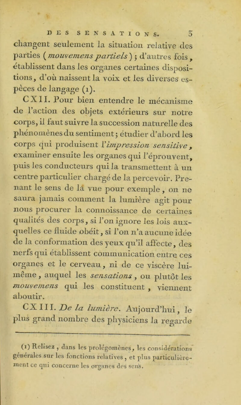 changent seulement la situation relative des parties ( mouvemens partiels ) ; d’autres fois , établissent dans les organes certaines disposi- tions , d’où naissent la voix et les diverses es- pèces de langage (1). CXII. Pour bien entendre le mécanisme de 1 action des objets extérieurs sur notre corps, il faut suivre la succession naturelle des phénomènes du sentiment ; étudier d’abord les corps qui produisent Vimpression sensitive 9 examiner ensuite les organes qui réprouvent, puis les conducteurs qui la transmettent à un centre particulier chargé de la percevoir. Pre- nant le sens de la vue pour exemple , on ne saura jamais comment la lumière agit pour nous procurer la connoissance de certaines qualités des corps, si l’on ignore les lois aux- quelles ce fluide obéit, si l’on n’a aucune idée de la conformation des yeux qu’il affecte, des nerfs qui établissent communication entre ces organes et le cerveau, ni de ce viscère lui- même , auquel les sensations , ou plutôt les mouvemens qui les constituent , viennent aboutir. CXIII. Delà lumière. Aujourd’hui, le plus grand nombre des physiciens la regarde (i) Relisez , clans les prolégomènes, les considérations générales sur les fonctions relatives, et plus particulière- ment ce cpii concerne les organes des sens.