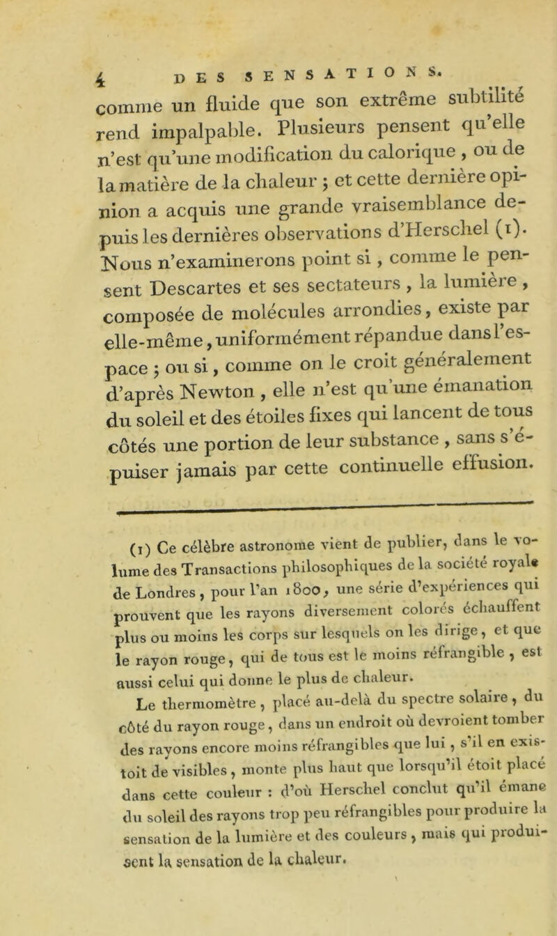 comme un fluide que son extrême subtilité rend impalpable. Plusieurs pensent qu elle n’est qu’une modification du calorique , ou de la matière de la chaleur ; et cette demiere opi nion a acquis une grande vraisemblance de- puis les dernières observations d’Herschel (i). Nous n’examinerons point si, comme le pen- sent Descartes et ses sectateurs , la lumière , composée de molécules arrondies, existe par elle-même, uniformément répandue dans l’es- pace ; ou si, comme on le croit généralement d’après Newton , elle n’est qu’une émanation du soleil et des étoiles fixes qui lancent de tous côtés une portion de leur substance , sans s c- puiser jamais par cette continuelle effusion. (i) Ce célèbre astronome vient de publier, dans le -vo- lume des Transactions philosophiques de la société royal* de Londres, pour l’an 1800, une série d’expériences qui prouvent que les rayons diversement colorés échauffent plus ou moins les corps sur lesquels on les dirige, et que le rayon rouge, qui de tous est le moins réfrangible , est aussi celui qui donne le plus de chaleur. Le thermomètre, placé au-delà du spectre solaire , du côté du rayon rouge, dans un endroit où devroient tomber des rayons encore moins réfrangibles que lui, s’il en exis* toit de visibles , monte plus haut que lorsqu’il étoit placé dans cette couleur : d’où Hersc.hel conclut qu’il émane du soleil des rayons trop peu réfrangibles pour produire la sensation de la lumière et des couleurs , mais qui produi- sent la sensation de la chaleur.